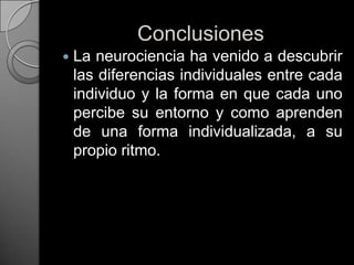 ConclusionesLa neurociencia ha venido a descubrir las diferencias individuales entre cada individuo y la forma en que cada uno percibe su entorno y como aprenden de una forma individualizada, a su propio ritmo. 