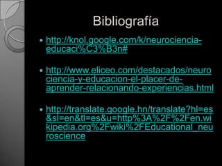 Bibliografíahttp://knol.google.com/k/neurociencia-educaci%C3%B3n#http://www.eliceo.com/destacados/neurociencia-y-educacion-el-placer-de-aprender-relacionando-experiencias.htmlhttp://translate.google.hn/translate?hl=es&sl=en&tl=es&u=http%3A%2F%2Fen.wikipedia.org%2Fwiki%2FEducational_neuroscience