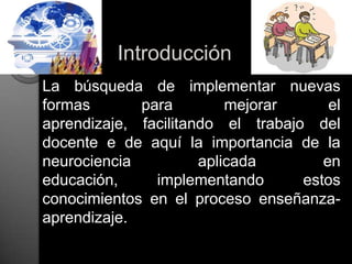 Introducción	La búsqueda de implementar nuevas formas para mejorar el aprendizaje, facilitando el trabajo del docente e de aquí la importancia de la neurociencia aplicada en educación, implementando estos conocimientos en el proceso enseñanza-aprendizaje.  