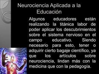 Neurociencia Aplicada a la  Educación	Algunos educadores están realizando la titánica labor de poder aplicar los descubrimientos sobre el sistema nervioso en el campo educativo. Siendo necesario para esto, tener o adquirir cierto bagaje científico, ya que los artículos sobre neurociencia, lindan más con la medicina que con la pedagogía.