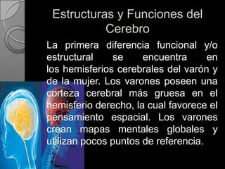 Estructuras y Funciones del Cerebro	La primera diferencia funcional y/o estructural se encuentra en los hemisferios cerebrales del varón y de la mujer. Los varones poseen una corteza cerebral más gruesa en el hemisferio derecho, la cual favorece el pensamiento espacial. Los varones crean mapas mentales globales y utilizan pocos puntos de referencia.