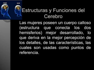 Estructuras y Funciones del Cerebro	Las mujeres poseen un cuerpo calloso (estructura que conecta los dos hemisferios) mejor desarrollado, lo que deriva en la mejor percepción de los detalles, de las características, las cuales son usadas como puntos de referencia.