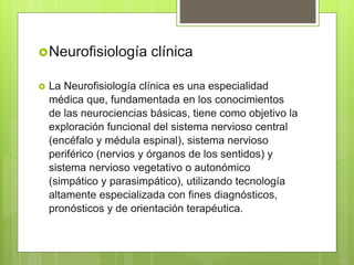 Neurofisiología clínica
 La Neurofisiología clínica es una especialidad
médica que, fundamentada en los conocimientos
de las neurociencias básicas, tiene como objetivo la
exploración funcional del sistema nervioso central
(encéfalo y médula espinal), sistema nervioso
periférico (nervios y órganos de los sentidos) y
sistema nervioso vegetativo o autonómico
(simpático y parasimpático), utilizando tecnología
altamente especializada con fines diagnósticos,
pronósticos y de orientación terapéutica.
 