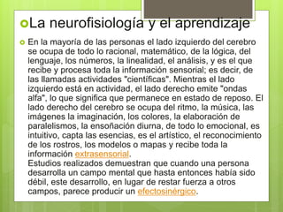 La neurofisiología y el aprendizaje
 En la mayoría de las personas el lado izquierdo del cerebro
se ocupa de todo lo racional, matemático, de la lógica, del
lenguaje, los números, la linealidad, el análisis, y es el que
recibe y procesa toda la información sensorial; es decir, de
las llamadas actividades "científicas". Mientras el lado
izquierdo está en actividad, el lado derecho emite "ondas
alfa", lo que significa que permanece en estado de reposo. El
lado derecho del cerebro se ocupa del ritmo, la música, las
imágenes la imaginación, los colores, la elaboración de
paralelismos, la ensoñación diurna, de todo lo emocional, es
intuitivo, capta las esencias, es el artístico, el reconocimiento
de los rostros, los modelos o mapas y recibe toda la
información extrasensorial.
Estudios realizados demuestran que cuando una persona
desarrolla un campo mental que hasta entonces había sido
débil, este desarrollo, en lugar de restar fuerza a otros
campos, parece producir un efectosinérgico.
 