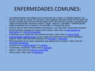 ENFERMEDADES COMUNES:Las enfermedades neurológicas son trastornos del cerebro, la médula espinal y los nervios de todo el cuerpo. En conjunto, esos órganos controlan todas las funciones del cuerpo. Cuando algo funciona mal en alguna parte del sistema nervioso, es posible que tenga dificultad para moverse, hablar, tragar, respirar o aprender. También puede haber problemas con la memoria, los sentidos o el estado de ánimo. Existen más de 600 enfermedades neurológicas. Los tipos más reconocidos incluyen:Enfermedades causadas por genes defectuosos, tales como la enfermedad de Huntington y la distrofia muscularProblemas con el desarrollo del sistema nervioso, tales como la espina bífidaEnfermedades degenerativas, en las cuales las células nerviosas están dañadas o mueren, tales como las enfermedades de Parkinson y AlzheimerEnfermedades de los vasos sanguíneos que abastecen el cerebro, tales como los derrames cerebralesLesiones en la médula espinal y el cerebroTrastornos convulsivos, tales como la epilepsiaCáncer, tales como los tumores cerebralesInfecciones, tales como la meningitis