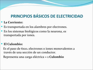  La Corriente:
 Es transportada en los alambres por electrones.
 En los sistemas biológicos como la neurona, es
  transportada por iones.

 El Culombio:
 Es el paso de 6x1018 electrones o iones monovalentes a
 través de una sección de un conductor.
 Representa una carga eléctrica = 1 Culombio
 