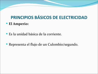 PRINCIPIOS BÁSICOS DE ELECTRICIDAD
 El Amperio:


 Es la unidad básica de la corriente.


 Representa el flujo de un Culombio/segundo.
 
