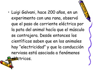 Luigi Galvani, hace 200 años, en un experimento con una rana, observó que el paso de corriente eléctrica por la pata del animal hacía que el músculo se contrajera. Desde entonces los científicos saben que en los animales hay “electricidad” y que la conducción nerviosa está asociada a fenómenos eléctricos. 