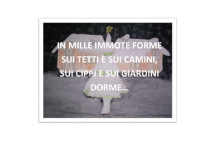 IN MILLE IMMOTE FORME
SUI TETTI E SUI CAMINI,
SUI CIPPI E SUI GIARDINI
DORME…
 
