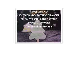 LIEVE: DELICATO
VOLTEGGIANDO: FACENDO GIRAVOLTE
FALDA: STRISCIA LARGA E SOTTILE
IMMOTE: IMMOBILI
CIPPI: PIETRE FUNERARIE
 