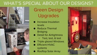 Green Design
Upgrades
● Increase Insulation
levels
● Reduce Thermal
Bridging
● Detail for Airtightness
○ Test, test, & test
● Triple glazed Windows
● Efficient HVAC
systems
● Rooftop Solar Array
WHAT’S SPECIAL ABOUT OUR DESIGNS?
 