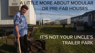 A LITTLE MORE ABOUT MODULAR
OR PRE-FAB HOUSES…..
IT’S NOT YOUR UNCLE’S
TRAILER PARK
 