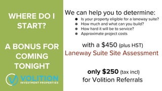 WHERE DO I
START?
We can help you to determine:
● Is your property eligible for a laneway suite?
● How much and what can you build?
● How hard it will be to service?
● Approximate project costs
with a $450 (plus HST)
Laneway Suite Site Assessment
only $250 (tax incl)
for Volition Referrals
A BONUS FOR
COMING
TONIGHT
 