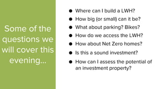 Some of the
questions we
will cover this
evening...
● How big (or small) can it be?
● Where can I build a LWH?
● What about parking? Bikes?
● How do we access the LWH?
● Is this a sound investment?
● How about Net Zero homes?
● How can I assess the potential of
an investment property?
 