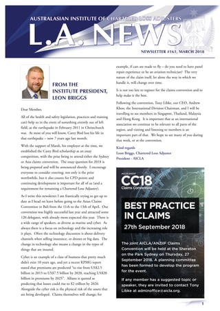 1
NEWSLETTER #161, MARCH 2018
FROM THE
INSTITUTE PRESIDENT,
LEON BRIGGS
Dear Member,
All of the health and safety legislation, practices and training
can’t help us in the event of something entirely out of left
field, as the earthquake in February 2011 in Christchurch
was. As most of you will know, Carey Bird lost his life in
that earthquake – now 7 years ago last month.
With the support of Marsh, his employer at the time, we
established the Carey Bird scholarship as an essay
competition, with the prize being to attend either the Sydney
or Asia claims convention. The essay question for 2018 is
being prepared and will be announced shortly. I encourage
everyone to consider entering; not only is the prize
worthwhile, but it also counts for CPD points and
continuing development is important for all of us (and a
requirement for remaining a Chartered Loss Adjuster).
As I write this newsletter I am frantically trying to get up to
date as I head on leave before going to the Asian Claims
Convention in Bali from the 11th to the 13th of April. Our
convention was highly successful last year and attracted some
120 delegates, with already more expected this year. There is
a wide range of speakers, as diverse as marine and cyber. As
always there is a focus on technology and the increasing role
it plays. Often the technology discussion is about delivery
channels when selling insurance, or drones or big data. The
change in technology also means a change in the types of
things that are insured.
Cyber is an example of a class of business that pretty much
didn’t exist 10 years ago, and yet a recent KPMG report
stated that premiums are predicted “to rise from US$2.5
billion in 2015 to US$7.5 billion by 2020, reaching US$20
billion in premiums by 2025”. Allianz is quoted as
predicting that losses could rise to $2 trillion by 2020.
Alongside the cyber risk is the physical risk of the assets that
are being developed. Claims themselves will change; for
example, if cars are made to fly – do you need to have panel
repair experience or be an aviation technician? The very
nature of the claim itself, let alone the way in which we
handle it, will change over time.
It is not too late to register for the claims convention and to
help make it the best.
Following the convention, Tony Libke, our CEO, Andrew
Khoo, the International Division Chairman, and I will be
travelling to see members in Singapore, Thailand, Malaysia
and Hong Kong. It is important that as an international
association we continue to be relevant to all parts of the
region, and visiting and listening to members is an
important part of that. We hope to see many of you during
that week, or at the convention.
Kind regards
Leon Briggs, Chartered Loss Adjuster
President - AICLA
BEST PRACTICE
IN CLAIMS
27th September 2018
The joint AICLA/ANZIIF Claims
Convention will be held at the Sheraton
on the Park Sydney on Thursday, 27
September 2018. A planning committee
has been formed to develop the program
for the event.
If any member has a suggested topic or
speaker, they are invited to contact Tony
Libke at adminoffice@aicla.org.
 