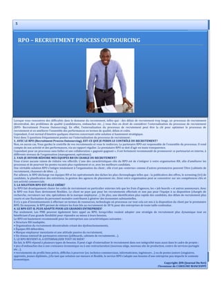 6 INFORMATIONS UTILE
5
Lorsque vous rencontrez des difficultés dans le domaine du recrutement, telles que : des délais de recrutement trop longs, un processus de recrutement
décentralisé, des problèmes de qualité (candidatures, embauches etc…) vous êtes en droit de considérer l’externalisation du processus de recrutement
(RPO- Recruitment Process Outsourcing). En effet, l’externalisation du processus de recrutement peut être la clé pour optimiser le processus de
recrutement et en améliorer l’ensemble des performances en termes de qualité, délais et coûts.
Cependant, il est normal d’émettre quelques réserves concernant cette solution si hautement stratégique.
Voici donc 5 questions fréquemment posées sur l’externalisation du processus de recrutement :
1. AVEC LE RPO (Recruitment Process Outsourcing), EST-CE QUE JE PERDS LE CONTRÔLE DU RECRUTEMENT?
Non, en aucun cas. Vous gardez le contrôle de vos recrutements et vous le renforcez. Le partenaire RPO est responsable de l’ensemble du processus. Il rend
compte de son activité et des performances, via un rapport régulier. Le prestataire RPO se doit d’agir en toute transparence.
Cependant pour un processus sans failles et une collaboration « gagnant-gagnant », il est fortement recommandé de promouvoir ce partenariat en interne, à
différents niveaux de l’organisation (management, opérations).
2. VAIS-JE DEVOIR RÉDUIRE MES EQUIPES RH EN CHARGE DU RECRUTEMENT?
Vous n’avez aucune raison de réduire vos effectifs. L’une des caractéristiques clés du RPO est de s’intégrer à votre organisation RH, afin d’améliorer les
processus et de pourvoir les postes vacants plus rapidement et ce, avec les meilleurs candidats.
Une véritable solution RPO s’intègre totalement à l’organisation du client ; elle n’est pas «externe» comme d’autres prestataires peuvent l’être (cabinets de
recrutement, chasseurs de têtes …).
Par ailleurs, le RPO décharge vos équipes RH et les opérationnels des tâches les plus chronophages telles que : la publication des offres, le screening (tri) de
candidats, la planification des entretiens, la gestion des agences de placement etc. Ainsi votre organisation peut se concentrer sur ses compétences clés et
son activité commerciale.
3. LA SOLUTION RPO EST-ELLE CHÈRE?
Le RPO fait drastiquement chuter les coûts de recrutement en particulier externes tels que les frais d’agences, les « job boards » et autres annonceurs. Avec
le RPO vos frais fixes deviennent flexibles. Le client ne paye que pour les recrutements effectués et non pas pour l’équipe à sa disposition (chargés de
recherche, recruteurs sur site, spécialistes de la marque employeur…). De plus, une identification plus rapide des candidats, des délais de recrutement plus
courts et une fluctuation du personnel moindre contribuent à générer des économies substantielles.
Il n’y a pas d’investissements à effectuer en termes de ressources, technologie où processus car tout cela est mis à la disposition du client par le prestataire
RPO. En moyenne, le RPO permet de réduire les frais liés au recrutement de 30 % pour des entreprises de toute taille confondue.
4. LE RPO EST-IL PLUS ADAPTE POUR LES GRANDES ENTREPRISES?
Pas seulement. Les PME peuvent également faire appel au RPO, lorsqu’elles veulent adopter une stratégie de recrutement plus dynamique tout en
bénéficiant d’une grande flexibilité pour répondre au mieux à leurs besoins.
Le RPO est hautement recommandé pour les entreprises aux caractéristiques suivantes :
• Structure RH inadaptée,
• Organisation du recrutement décentralisée créant des dysfonctionnements,
• Équipes RH débordées,
• Marque employeur inexistante et une attitude passive du recrutement,
• Un réseau extensif de partenaires externes (jobboards, cabinets de recrutements…).
5. LE RPO REVIENT-IL A EXTERNALISER TOUT OU RIEN?
En fait, le RPO répond à plusieurs types de besoins. Il peut s’agir d’externaliser le recrutement dans son intégralité mais aussi dans le cadre de projets :
• pics d’embauches dus à une croissance économique ou à une restructuration (nouveau siège, nouveau site de production, centre de services-partagés
etc…),
• recrutements de profils bien précis, difficiles à pourvoir (ex. technico-commerciaux, informaticiens, ingénieurs…) ou de postes juniors (stagiaires,
apprentis, jeunes diplômés...).En tant que solution sur-mesure et flexible, le service RPO s’adapte aux besoins d’une entreprise peu importe le contexte
économique.
Copyright: JDN (Journal Du Net)
Chronique de CAROLINE MANCIOPPI
RPO – RECRUITMENT PROCESS OUTSOURCING
 