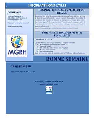 COMMENT DECLARER UN ACCIDENT DE
TRAVAIL
DEMARCHE DE DECLARATION D’UN
TRAVAILLEUR
BONNE SEMAINE
L’employeur doit retirer 3 exemplaires de déclaration d’accident du travail du travail
la Caisse de Sécurité Sociale, les remplir, y joindre 3 exemplaires de certificat de
constations des blessures et déposer un exemplaire de chaque pièce citée à
l’inspection régionale du lieu de l’accident, d’une part, et à l’agence de la Caisse de
Sécurité Sociale du même lieu ; le troisième exemplaire sera conservé dans les
archives de l’entreprise.
http://www.fonctionpublique.gouv.sn/index.php/comment-declarer-un-accident-de-travail
1/ INSPECTION DU TRAVAIL :
Apporter un dossier avec 5 copies par employé des pièces suivantes :
 « Déclaration de mouvement du travailleur »
 Contrat de travail
 Pièce d’identité de l’employeur et de l’employé
 La lettre de transmission
 Une grande enveloppe
Quand les pièces sont visées et enregistrées, aller à l’IPRES pour la démarche suivante.
CABINET MGRH
Sacré cœur I n°8206 DAKAR
RETROUVER LE CONTENU SUR LES RESEAUX
SOCIAUX DU CABINET MGRH
CABINET MGRH
Sacré cœur I n°8206 DAKAR
00221 77 056 56 47 / 33 824 18 90
mgrhsenegal@gmail.com
“We enhance your human resources”
www.cabinet-mgrh.org
6 INFORMATIIIONS UTILES
 