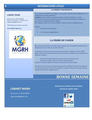 LA PRIME D’ANCIENNETE
LA PRIME DE PANIER
Elle est destinée à défrayer le travailleur qui travail dans des circonstances qui font qu’il est
obligé de prendre ses repas sur son lieu de travail.
La CCNI prévoit, dans son article 44 que la prime de panier est égale à trois fois le SMIG
(Salaire Minimum Interprofessionnel Garanti) et est due aux travailleurs qui remplissent les
conditions suivantes :
- Lorsque le travailleur effectue au moins 6 heures de travail de nuit ;
- Lorsque le travailleur effectue 10 heures ininterrompues ;
Lorsque le travailleur effectue trois heures en plus de son horaire normal ;
Cette prime est due à tout le personnel remplissant les conditions ci-dessus à l’exception de
ceux qui la perçoivent en nature et des gardiens concierges. Cette prime ne fait pas obstacle
au paiement des heures supplémentaires.
BONNE SEMAINE
CABINET MGRH
Sacré cœur I n° 8252 DAKAR
mgrhsenegal@gmail.com
CABINET MGRH
Sacré cœur I n° 8252 DAKAR
00221 77 056 56 47 / 33 824 18 90
mgrhsenegal@gmail.com
“We enhance your human resources”
www.cabinet-mgrh.org
6 INFORMATIONS UTILES
Elle récompense la fidélité du travailleur à son entreprise. Elle fut rendue obligatoire par de
nombreuses conventions collectives.
Condition: présence effective pendant au moins 2 ans dans l’entreprise. La prime
d’ancienneté est obtenue par application du % sur le salaire minimum de la catégorie de
classement en fonction de l’horaire effectué.
Elle s’applique à toutes les heures travaillées y compris les heures supplémentaires.
Montant :
 2 % après 2 ans de présence,
 + 1% par année supplémentaire.
RETROUVER LE CONTENU SUR LES RESEAUX
SOCIAUX DU CABINET MGRH
 