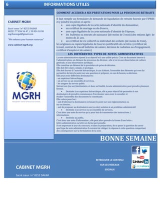 COMMENT ACCEDER A SES PRESTATIONS POUR LA PENSION DE RETRAITE
Il faut remplir un formulaire de demande de liquidation de retraite fournie par l’IPRES
et y joindre les pièces ci-après :
 une copie légalisée de la carte nationale d'identité du demandeur,
 un certificat de mariage ou de divorce,
 une copie légalisée de la carte nationale d'identité de l’épouse,
 les bulletins ou extraits de naissance (de moins de 3 mois) des enfants âgés de
moins de 21 ans.
 un certificat de vie collectif ou individuel des enfants (de moins de trois),
les originaux ou copies légalisées de tous les justificatifs de carrière. (certificat de
travail, contrat de travail bulletins de salaire, décision de radiation ou d’engagement,
certificat d’emploi et de salaire)
LES DIFFÉRENTES TYPES DE NOTES ADMINISTRATIVES
La note administrative répond à un objectif et à une utilité précis. C'est un document interne à
l'administration, un élément du processus de décision ; elle n'est ni une dissertation de culture
générale, ni une dissertation juridique.
Elle constitue un élément de la procédure de prise de décision.
Elle doit être claire, simple, et pratique.
Elle doit fournir à l'autorité hiérarchique, le cas échéant, l'ensemble des éléments qui vont lui
permettre de faire le point sur une question et préparer, en cas de besoin, sa décision.
Elle peut avoir différents destinataires :
- un supérieur hiérarchique,
- un service ou un ensemble de services,
- les usagers du service public
Suivant son (ou ses) destinataire, et donc sa finalité, la note administrative peut prendre plusieurs
formes.
 Destinée à un supérieur hiérarchique, elle a pour objectif de permettre à son
destinataire de prendre connaissance d'un dossier sans avoir à consulter et
étudier l'ensemble des documents le constituant.
Elle a alors pour but :
- soit d'informer le destinataire en faisant le point sur une réglementation ou
sur un dossier,
- soit de proposer au destinataire une (ou des) solution à un problème administratif.
 Destinée à un service ou un ensemble de services,
C'est alors une note de service qui a pour but de transmettre des instructions /
informations.
 Destinée au public,
C'est alors une note d'information ; elle peut alors prendre la forme d'une lettre :
lettre administrative ou lettre en forme personnelle.
Il est important le jour du concours, et dans la préparation, de se poser la question de savoir
quel type de note administrative il convient de rédiger, la réponse à cette question comportant
des conséquences sur la formulation de la note.
BONNE SEMAINE
CABINET MGRH
Sacré cœur I n° 8252 DAKAR
mgrhsenegal@gmail.com
CABINET MGRH
Sacré cœur I n° 8252 DAKAR
00221 77 056 56 47 / 33 824 18 90
mgrhsenegal@gmail.com
“We enhance your human resources”
www.cabinet-mgrh.org
6 INFORMATIONS UTILES
RETROUVER LE CONTENU
SUR LES RESEAUX
SOCIAUX
 