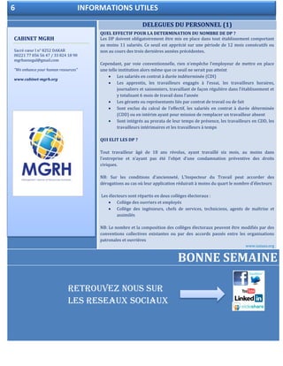 5 LES ANNONCES DE LA SEMAINE
DELEGUES DU PERSONNEL (1)
QUEL EFFECTIF POUR LA DETERMINATION DU NOMBRE DE DP ?
Les DP doivent obligatoirement être mis en place dans tout établissement comportant
au moins 11 salariés. Ce seuil est apprécié sur une période de 12 mois consécutifs ou
non au cours des trois dernières années précédentes.
Cependant, par voie conventionnelle, rien n’empêche l’employeur de mettre en place
une telle institution alors même que ce seuil ne serait pas atteint
 Les salariés en contrat à durée indéterminée (CDI)
 Les apprentis, les travailleurs engagés à l’essai, les travailleurs horaires,
journaliers et saisonniers, travaillant de façon régulière dans l’établissement et
y totalisant 6 mois de travail dans l’année
 Les gérants ou représentants liés par contrat de travail ou de fait
 Sont exclus du calcul de l’effectif, les salariés en contrat à durée déterminée
(CDD) ou en intérim ayant pour mission de remplacer un travailleur absent
 Sont intégrés au prorata de leur temps de présence, les travailleurs en CDD, les
travailleurs intérimaires et les travailleurs à temps
QUI ELIT LES DP ?
Tout travailleur âgé de 18 ans révolus, ayant travaillé six mois, au moins dans
l’entreprise et n’ayant pas été l’objet d’une condamnation préventive des droits
civiques.
NB: Sur les conditions d’ancienneté, L’Inspecteur du Travail peut accorder des
dérogations au cas où leur application réduirait à moins du quart le nombre d’électeurs
Les électeurs sont répartis en deux collèges électoraux :
 Collège des ouvriers et employés
 Collège des ingénieurs, chefs de services, techniciens, agents de maîtrise et
assimilés
NB: Le nombre et la composition des collèges électoraux peuvent être modifiés par des
conventions collectives existantes ou par des accords passés entre les organisations
patronales et ouvrières
www.sutaas.org
BONNE SEMAINE
CABINET MGRH
Sacré cœur I n° 8252 DAKAR
00221 77 056 56 47 / 33 824 18 90
mgrhsenegal@gmail.com
“We enhance your human resources”
www.cabinet-mgrh.org
6 INFORMATIONS UTILES
RETROUVEZ NOUS SUR
LES RESEAUX SOCIAUX
 