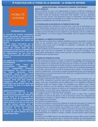 INTRODUCTION
La morosité du contexte économique
impose aujourd'hui aux entreprises de
se recentrer sur leur capital humain et
de faire de la gestion des talents une
priorité.
Mais si toutes s'accordent sur la
nécessité d’intégrer une politique de
gestion des talents basée sur le
recrutement en interne, la mobilité et le
développement des carrières, rares sont
les organisations qui ont réussi à
déployer des processus RH efficaces en
la matière.
LES ENJEUX DE LA MOBILITE INTERNE
EN ENTREPRISE
Performance, coûts, retour sur
investissement, engagement des
salariés, compétitivité, formation,
développement des carrières, gestion
des talents, innovation, travail
collaboratif… Autant de termes pour
définir les enjeux de la mobilité interne
en entreprise. Une mobilité qui est donc
convoitée, d'une part pour favoriser
l'engagement des salariés et la
performance qui en découle, mais aussi
pour réduire les frais et la durée des
recrutements.
MOBILITE ET PERFORMANCE
La performance, tant sur le plan
fonctionnel qu'opérationnel, dépend en
grande partie de la productivité des
salariés, et donc de leur engagement
envers l'entreprise. La bonne gestion du
capital humain et sa mise en avant sont
donc des facteurs capitaux pour la
pérennité de l'activité d'une entreprise,
notamment en ce qui concerne
l’amélioration de ses performances.
Mais qui dit capital humain, dit aussi
charges importantes.
MOBILITE INTERNE : POURQUOI ET COMMENT L’OPTIMISER ?
ROI ET MOBILITE
Dans un contexte de crise, il est indispensable de mesurer le ROI de la politique de
recrutement et de mobilité en interne, de développement des carrières et de gestion
des talents. Toutes les entreprises recherchent cette visibilité : très peu, cependant,
pour ne pas dire aucune, n’ont jusqu'alors réussi à le déterminer avec précision. Si
chacune est convaincue des bienfaits de la mobilité en interne, les données tangibles
quant à la rentabilité des choix des RH restent rares.
LA TECHNOLOGIE AU SECOURS DE LA VISIBILITE SUR LE ROI
La grande majorité des entreprises s’accorde donc à dire que la technologie est un
levier indispensable, justement pour mesurer les résultats. A la vue des conclusions de
l’étude “Le recrutement interne en Europe” de Cornerstone OnDemand, on ne peut que
constater que la technologie est sous exploitée ou mal déployée, avec des conflits entre
les départements, et un cruel manque d'accessibilité entre les données de différents
services.
LES FREINS A LA MOBILITE EN INTERNE
Ainsi, bien que la volonté d'une meilleure mobilité en interne soit palpable, et devienne
même un axe prioritaire dans de nombreux départements RH, une multitude de
barrières existe encore dans la mobilité en entreprise, à commencer par celle du
cloisonnement des données.
Il s’avère d’ailleurs que les barrières à la mobilité interne sont érigées par les DRH eux-
mêmes, mais aussi par les mentalités, les salariés, ainsi que les managers et les
responsables opérationnels. Chaque partie prenante a sa part de responsabilité dans
l’inefficacité de la mobilité interne.
LA MOBILITE INTERNE ET LES RH
Les RH savent qu’ils peuvent se heurter à l’autorité des managers opérationnels qui
font de la rétention de talents et s’opposent ainsi à la mobilité. Mais ils ont également
peur de démotiver les salariés déjà en poste lorsqu’ils recrutent en externe. En effet, si
un poste vacant est convoité par un salarié, le fait que ce poste soit pourvu à travers un
recrutement externe entraînera une grande frustration et une profonde démotivation,
ce qu’il faut à tout prix éviter. Les RH se retrouvent donc coincés : ils doivent faire le
choix du “moindre pire” en prenant en compte les impératifs qui leur sont imposés par
la gouvernance. Ce qui pourrait pourtant être résolu par un rapprochement entre RH et
managers opérationnels.
La mobilité interne et les managers opérationnels
Les managers opérationnels veulent souvent, quant à eux, avoir le dernier mot : au
"front", ils se considèrent comme les seuls aptes à définir les bons profils pour leurs
équipes, mais sans considération pour la performance et la rentabilité à l’échelle de
l’entreprise. Seule leur équipe compte. Ils témoignent par ailleurs d’une certaine
volonté de rétention, car pour demeurer efficaces et remplir leurs objectifs, ils ont
besoin à leur niveau de disposer de talents et de compétences propres à leur domaine
d’intervention. Il arrive donc qu’ils s’opposent ou empêchent la mobilité en interne
pour conserver de bons éléments dans leurs équipes.
La mobilité interne, si elle peut être bienvenue dans le cadre d’une évolution
pyramidale, est souvent mal perçue si elle se fait dans le cadre d’un changement de
département ou d’équipe. Le salarié “déplacé” est en effet vu comme une lourde perte
pour l’équipe dont il est enlevé.
Les salariés et la mobilité interne
En France, les salariés n’ont pas pour habitude de rechercher des postes en interne, de
peur que cela soit mal vu, mal interprété ou perçu comme un signe d’instabilité.
Ainsi, même si un salarié souhaite une évolution de carrière, et bien qu’il soit en
recherche active, il n’a pas toujours le réflexe de chercher en interne, de s’adresser au
RH, de proposer sa candidature ou de consulter les informations émises par le
département RH sur le tableau à l’entrée. Il préfère souvent postuler auprès d’autres
entreprises.
En somme, si la mobilité interne n’est aujourd’hui que trop peu efficace dans le monde
de l’entreprise, ce n’est souvent que le résultat d’un manque de communication et
d’ouverture entre les différents acteurs concernés, à savoir les RH, les salariés et les
3 PLEIN FEUX SUR LE THEME DE LA SEMAINE : LA MOBILITE INTERNE
 