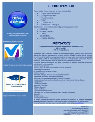 DEPOSEZ VOS CANDIDATURES SUR :
MGRHSENEGAL@GMAIL.COM
BESOIN D’INTERIM OPTEZ POUR
UNE EXPERTISE APPROUVEE A VOTRE SERVICE
UNE ECOLE UNE MISSI ON UNE VISION
OFFRES D’EMPLOI
Nous recherchons pour un groupe immobilier:
 (1) Directeur Commercial
 (1) Responsable ADV
 (4) Commerciaux
 (1) RAF
 (1) Technicien SI
 (1) Directeur Technique
Les besoins en recrutement sont pour les pays suivants:
 SENEGAL,
 GUINNE CONAKRY
 TCHAD,
 CAMEROUN,
 et CONGO BRAZZA.
INVITATION
Congrès International Francophone des Ressources Humaines (CIFRH)
25 - 26 juin 2015
CNIT de Paris La Défense
En partenariat avec l'Ordre des Conseillers en Ressources Humaines Agréés (CRHA), l'Association
Nationale des Directeurs des Ressources Humaines (ANDRH - FRANCE) organise, pour la première
fois en France, la 5ème édition du congrès international francophone des ressources humaines les 25
et 26 juin 2015 au CNIT de Paris La Défense. Ces 2 jours seront dédiés à la communauté RH pour
élaborer une vision commune du travail de demain et vous y êtes attendus nombreux.
L'entreprise devient un écosystème dans lequel l'international, la révolution numérique transforment
profondément le travail au quotidien :
- évolution du management,
- nouveaux enjeux de la RSE (responsabilité sociale de l'entreprise),
- changements dans le travail,
tels sont les 3 grands thèmes du congrès;
Inscrivez-vous pour :
- Rencontrer, échanger, réseauter avec vos pairs francophones
- Vous inspirer en écoutant des conférenciers inédits
- Respirer au rythme d'espaces conviviaux, interactifs et innovants
- Vous divertir dans l'une des plus belles villes du monde, à deux pas des Champs-Elysées.
Au programme :
- Conférences plénières
- Séquences d'inspiration
- Tables de discussion
- Ateliers simultanés
- Espaces numériques innovants
- Station ANDRH : l'actualité du congrès en direct, interviews et dédicaces
- Stands RH
- Cocktail musical
- Et bien d'autres surprises !
Les Assises nationales annuelles de l’ANDRH clôtureront ces deux jours en présence de François
Rebsamen, Ministre du Travail, de l’Emploi, de la Formation professionnelle et du Dialogue social.
Retrouvez l'ensemble du programme et inscrivez-vous dès maintenant sur www.cifrh.com
Mariam DIAO
Secrétaire Générale Adjointe
Association Sénégalaise des Professionnels
des Ressources Humaines (ASPRH)
Siège social : N° 8769, Sicap Sacré – Cœur
 
