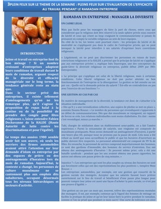 INTRODUCTION
Jeûne et travail en entreprise font ils
bon ménage ? Si un nombre
croissant d’entreprises adaptent
leurs conditions de travail durant le
mois de ramadan, arguant respect
de la diversité et efficacité
managériale sur le long terme, la
tendance générale reste au statu
quo.
Dans le secteur privé des
entreprises, il existe tellement
d’aménagements qu’on ne les
remarque plus, qu’il s’agisse la
proposition de repas halal à la
cantine ou de la possibilité de
prendre des congés pour fêtes
religieuses », laisse entendre Fabien
Dechavanne de la HALDE (Haute
Autorité de lutte contre les
discriminations et pour l’égalité).
Le temps des années 1980 semble
avoir fait son œuvre, où seuls les
ouvriers des firmes automobiles
avaient attiré l’attention sur leur
demande d’islam en entreprise par
des espaces de prière ou des
aménagements d’horaires lors du
mois de ramadan. Aujourd’hui, le
contexte a changé, les personnes de
culture musulmane ne se
cantonnent plus aux emplois dits
subalternes, occupant désormais
tous les niveaux hiérarchiques et
secteurs d’activité.
RAMADAN EN ENTREPRISE : MANAGER LA DIVERSITE
UN CADRE LEGAL
Mais pas facile pour les managers de faire la part de choses, entre ceux qui
considèrent que le religieux doit être réservé à la seule sphère privée sous couvert
de laïcité et ceux qui crient au loup craignant le communautarisme si jamais ils
prenaient en compte la variable religieuse au sein de leurs équipes.
Du côté de la loi, les textes sont pourtant clairs : les principes de laïcité et de
neutralité ne s’appliquent pas dans le cadre de l’entreprise privée, qui ne peut
invoquer la laïcité pour interdire à ses salariés d’exprimer leurs convictions
religieuses.
« Légalement, on ne peut pas discriminer les personnes en raison de leurs
convictions religieuses et la HALDE a précisé que le principe de laïcité ne s’applique
pas aux entreprises privées », explique Inès Dauvergne, une des concepteurs du
guide Gérer la diversité religieuse en entreprise, publié début 2009 par IMS-
Entreprendre.
« Le principe qui s’applique est celui de la liberté religieuse, mais à certaines
conditions. Cette liberté religieuse ne doit pas porter atteinte au bon
fonctionnement de l’entreprise ni la désorganiser. La gestion se fait ensuite au cas
par cas : Quelle est la demande précise du salarié ? Est-elle en contradiction ou pas
avec l’exercice de ses fonctions ? »
UNE GESTION AU CAS PAR CAS
En matière de management de la diversité, la tendance est donc de s’attacher à la
situation individuelle.
« Dès qu’il y a une revendication collective, une espèce de phobie se met en place »,
constate Dounia Bouzar. « Le nombre de personnes qui revendiquent s’apparente à
un début de communautarisme. Dès que des musulmans se rejoignent, un rapport
de forces se crée. Les relations individuelles sont moins diabolisées. En clair : moins
c’est revendiqué, mieux ça marche. »
Taki, chargée de médiation dans un établissement semi-public, en a fait l’amère
expérience. « Parmi la soixantaine de salariés, une vingtaine est composée de
musulmans pratiquants. Nous avons demandé un aménagement d’horaires, à partir
une heure plus tôt, puisque nous ne prenons pas la pause de midi. Cela nous a été
refusé au motif que nous accueillions le public et que les horaires d’ouverture au
public doivent être respectés. Le personnel administratif est composé de 99 % de
filles. En revanche, le personnel de service comprend majoritairement des hommes,
ce sont des gardiens d’immeuble, des hommes du service d’entretien. Eux ont
obtenu des aménagements d’horaires ! Ils peuvent même prier, cela a été une
bataille syndicale : pendant que les uns avaient obtenu une pause cigarettes, les
autres ont obtenu une pause prière de cinq minutes. »
Injustice ? « Les entreprises qui sont les plus souples au niveau des horaires ne sont
pas forcément celles qui ont des représentations les plus positives », tempère Mme
Bouzar. «
Les entreprises automobiles, par exemple, ont une gestion qui ressortit de la
gestion sociale des immigrés. Accepter que les salariés fassent leurs prières
ouvertement sur le lieu de travail et bénéficient d’une pause plus longue pour
pouvoir rompre leur jeûne est aussi une façon d’acheter la paix sociale, ce n’est pas
une preuve d’égalité. »
Une gestion au cas par cas mais qui, souvent, relève des représentations mentales
des managers. Il est, par exemple, commun qu’à l’égard des femmes de ménage on
facilite la pratique du jeûne et qu’on leur laisse faire la prière pendant le ramadan,
comme si l’on ne priait que pendant ce mois sacré ! Une sorte de tolérance est ainsi
3PLEIN FEUX SUR LE THEME DE LA SEMAINE : PLEINS FEUX SUR L’EVALUATION DE L’EFFICACITE
AU TRAVAIL PENDANT LE RAMADAN ENTREPRISE
 