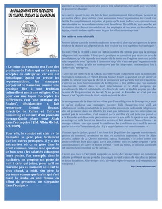 « Le jeûne du ramadan est l’une des
pratiques de l’islam qui est la mieux
acceptée en entreprise, car elle est
épisodique. Quand on creuse les
représentations, les managers
perçoivent le Ramadan comme une
pratique liée à une tradition
culturelle et non à une religion. C’est
pour eux une façon d’accepter les
différences, c’est “une pratique des
Arabes”, désislamisée », fait
remarquer Dounia Bouzar,
directrice de Cultes et Cultures
Consulting et auteure d’un prochain
ouvrage Quelle place pour Allah
dans l’entreprise ? (Éd. Albin Michel,
oct. 2009).
Pour elle, le constat est clair : « Le
Ramadan se gère plus facilement
que les autres pratiques. Il y a des
entreprises où ça se gère dans le
droit commun comme une question
de bon sens : les salariés échangent
leurs postes. Par exemple, dans le
nucléaire, on propose un poste de
nuit à celui qui jeûne, pour qu’il ne
travaille pas au moment où il fait le
plus chaud, à midi. On gère la
personne comme quelqu’un qui s’est
cassé la jambe ou une femme en
début de grossesse, on s’organise
dans l’équipe. »
accordée à ceux qui occupent des postes dits subalternes, persuadé que l’on est de
ne pouvoir les changer.
Les cadres, quant à eux, du fait de leur positionnement hiérarchique, peuvent se
permettre d’être plus visibles ; leur autonomie dans l’organisation du travail leur
facilite l’accomplissement du jeûne, et, parce qu’ils sont cadres, les représentations
néocoloniales ou de condescendance sont brouillées. Plus difficile, en revanche, est
la situation des classes intermédiaires : les employés et tous ceux qui travaillent en
équipe, ceux-là mêmes qui forment le gros bataillon des entreprises.
Des critères non subjectifs
Pouvoir jeûner dans de bonnes conditions ne serait-il alors qu’une question de petit
bonheur la chance qui dépendrait du bon vouloir de son supérieur hiérarchique ?
En avril 2009, la HALDE a émis un certain nombre de critères pour que la pratique
religieuse soit autorisée. Il faut que la pratique ne constitue pas en soi un acte de
prosélytisme, qu’elle réponde aux impératifs de santé ou d’hygiène sanitaire, qu’elle
soit compatible avec l’aptitude à la mission et qu’elle n’entrave pas l’organisation de
la mission ; enfin, qu’elle ne contrecarre pas les impératifs commerciaux liés à
l’intérêt de l’entreprise.
« Avec les six critères de la HALDE, on enlève toute subjectivité dans la gestion des
ressources humaines, se réjouit Dounia Bouzar. Toute la question est de savoir où
mettre le curseur pour que la liberté de conscience soit garantie tout en n’ayant pas
d’entrave au bon fonctionnement de l’entreprise. » Des critères que l’on souhaite
transparents, puisés dans le droit international et le droit européen qui
garantissent la liberté individuelle et la liberté de culte, et étudiés au plus près des
besoins de l’organisation du travail. Si on permet le Ramadan, ce n’est pas une
faveur, c’est l’application du droit, serait-on tenté de dire.
Le management de la diversité ne relève pas d’une obligation de l’entreprise, « mais
ce qu’on explique aux managers, raconte Inès Dauvergne, c’est qu’il est
relativement contre-productif de ne pas prendre en compte la diversité religieuse si
elle est présente dans les effectifs. Ce n’est pas tellement que les entreprises ne
veulent pas la considérer, c’est souvent parce qu’elles n’y ont juste pas pensé. »
« Le Ramadan est désormais géré comme on ouvre une salle de sport ou une crèche
en entreprise, cela fournit un bien-être au salarié, fait observer Dounia Bouzar. Les
managers disent tous que quand ils améliorent les conditions de travail ils sentent
que les salariés s’investissent plus : il y a un réel retour sur investissement. »
D’autant que le jeûne, quand il est bien fait (équilibre des apports nutritionnels,
gestion du sommeil) n’entraîne en rien les capacités cognitives. Selon Dr Alain
Delabos, auteur de La Chrono nutrition, spécial Ramadan, « le jeûne donne une
acuité cérébrale bien plus aiguë, parce que, comme tous les autres organes − gros
consommateurs de sucre en temps normal − sont au repos, le précieux carburant
est essentiellement utilisé par le cerveau ».
Il reste que, face à l’adversité supposée ou réelle de l’encadrement, de nombreux
salariés préfèrent encore prendre des congés durant le mois de ramadan ou jeûner
en toute discrétion. Allier respect de la diversité et performances de l’entreprise, un
vœu pieux ?
http://www.saphirnews.com/
 