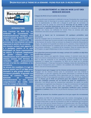 INTRODUCTION
Avec l’arrivée du Web 2.0, les
méthodes de recrutement ont
fondamentalement changées, nous
sommes passés de l’ère tout papier
à l’ère Internet. Aujourd’hui, les
processus de recrutement ont muté,
impactant le métier du recruteur.
Les réseaux sociaux sont apparus il
y a quelques années et se sont
développés de façon exponentielle.
Au départ, il s'agissait simplement
de garder contact avec ses
connaissances, mais rapidement, ces
réseaux sociaux sont devenus de
véritables outils professionnels
servant à la fois les candidats et les
recruteurs.
Au niveau des candidats, il s'agit de
pouvoir poster son CV en ligne pour
atteindre le plus grand nombre de
recruteurs possibles, d'agrandir son
réseau de contacts... Mais cela
demande un minimum
d'investissement et une bonne
compréhension des outils mais
aussi des usages et des codes.
L’E-RECRUTEMENT A L’ERE DU WEB 2.0 ET DES
RESEAUX SOCIAUX
L’impact du Web 2.0 sur le métier du recruteur
Sur ce marché quasi instantané, la difficulté n’est pas l’évaluation des compétences
des candidats, mais le Sourcing et sa propre capacité à dénicher les bons profils
rares et expérimentés. Le Web 2.0 a changé le profil type du recruteur, et
notamment celui du chargé de recherche. Le Sourcing est un métier à part
entière et les nouvelles générations ont le sens de cette démarche car ils
connaissent et maîtrisent le Web 2.0. Désormais, le recruteur doit avant tout
travailler son réseau, ses méthodes de travail. Nous ne sommes plus dans
l’attentisme mais dans une pro activité incessante.
Avant de se lancer sur le recrutement 2.0, quelques préalables sont
nécessaires
Avant de s’engager dans le recrutement 2.0, il faut bien définir le besoin, le profil
recherché et le temps que l’on peut accorder à cette démarche. En effet, le temps est
un des facteurs de succès, il faut en octroyer au chargé de recherche (beaucoup de
temps)… On entend et lit quantité de choses sur le « miracle » d’une recherche via
le Web 2.0. Effectivement les candidats sont sur le Web et il faut les aborder avec
leurs propres méthodes… à condition de les connaître ! Nous ne sommes plus sur
un CV papier, un appel téléphonique et donc un contact dans la journée.
Ces recherches peuvent prendre du temps, surtout si le candidat est déjà bien
installé dans son poste !
Ensuite, pour réussir une approche réseaux sociaux, il convient avant tout de
mettre en avant la communication au sens large. La notion d’image est primordiale
dans ce type de recherche et les entreprises doivent travailler leur marque
employeur et soigner leur e-reputation. Le Web 2.0 est basé sur le principe
« donnant-donnant ». Il faut que l’entreprise s’implique, donne des informations sur
elle, joue la transparence pour « séduire » les candidats afin d’obtenir des CV en
retour ! Ceci est un travail quotidien.
Pourquoi et pour qui s’engager sur les réseaux sociaux pour le recrutement ?
S’engager sur les réseaux sociaux pour le recrutement sert tout d’abord à
communiquer, et cela peu rapporter des profils intéressants. Il convient de bien
connaître les profils susceptibles d’être approchées par les réseaux sociaux. Les
candidats du Web 2.0 (en majorité) sont dans la tranche d’âge 25-35 ans, diplômés
(bac +5). Passer par le Web est pertinent pour des emplois en pénurie ou
pour des candidats présents sur un marché de niche de compétences. La
recherche y est efficace pour les commerciaux spécialisés, les cadres, les profils
informatiques et ingénieurs tous domaines. Ce type de recrutement sert également
à attirer des candidats déjà en poste, des candidats « passifs », des talents
particuliers. Les réseaux sociaux sont cependant inefficaces pour certaines
catégories et métiers. Dans ce cas, les job-boards classiques jouent très bien leur
rôle.
Difficile de mesurer les résultats quand on n’est pas expert du recrutement
2.0
Sans maîtrise du Web 2.0, la démarche peut vite s’avérer chronophage et donc
coûteuse (un coût « time » et donc salaire). Les entreprises, aujourd’hui, se lancent
rarement seules dans ce type de recrutement car elles ne maîtrisent pas forcément
les outils ou n’ont pas les moyens financiers et humains pour cela. Elles préfèrent
faire appel à des spécialistes qui sauront quantifier et mesurer les résultats. Dans
tous les cas, il faut définir au préalable les « KPI » (les indicateurs de
performance clé) et les suivre.
http://www.journaldunet.com/
3PLEIN FEUX SUR LE THEME DE LA SEMAINE : PLEINS FEUX SUR L’E-RECRUTEMENT
 
