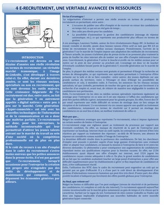 INTRODUCTION
L’e-recrutement est devenu en une
dizaine d’années une réelle révolution
en termes de recrutement : un véritable
marché économique, à l’image
de LinkedIn, s’est développé à travers
celui-ci. En effet, durant ces dernières
années, ce sont les réseaux sociaux,
spécialisés ou non en recrutement, qui
en sont devenus les outils majeurs.
Cette croissance fulgurante de l’e-
recrutement est due, entre autre, au fait
que la génération Y ou autrement
appelée « digital natives » entre peu à
peu sur le marché. Cette génération
« hyper-connectée » est née avec les
nouvelles technologies de l’information
et de la communication et en a donc
une maîtrise parfaite. L’e-recrutement
est donc, pour les entreprises, la
méthode incontournable qui leur
permettrait d’attirer les jeunes talents
entrant sur le marché du travail au sein
d’une société où la compétition
professionnelle est de plus en plus
dure.
Si le coût du recours à un site d’emploi
dans le cadre du recrutement s’avère
moins onéreux que les petites annonces
dans la presse écrite, il n’est pas garanti
que l’e-recrutement, lorsqu’il
occasionne pour l’entreprise la création
son propre site n’engendre pas des
coûts de développement et de
maintenance qui compense, voire,
dépassent les économies générées par
ailleurs.
Un tas d’avantages !
La vulgarisation d’internet a permis une réelle avancée en termes de pratiques de
recrutement en permettant, entre autre :
 L’occasion de publier une offre d’emploi et de recevoir en retour des candidatures
en temps réel, ce qui est un réel gain de temps ;
 Des coûts peu élevés pour les candidats
 La possibilité d’automatiser la gestion des candidatures (message de réponse
automatique, etc.), ce qui représente une productivité plus efficace en termes de
gestion
A ces avantages, Laurence Vanhée, auteur du livre révolutionnaire Happy RH ; le bonheur au
travail, rentable et durable, ajoute deux bonnes raisons d’être actif en tant que RH 2.0 en
terme de recrutement via les médias sociaux classiques. Premièrement, l’arrivée de la
génération Y sur le marché de l’emploi impose une adaptation des méthodes de recrutement.
A l’heure actuelle, les jeunes n’achètent plus de presse écrite et ne prennent plus vraiment la
peine de fouiller les sites internet afin de tomber sur une offre d’emploi intéressant à leurs
yeux. Concrètement, la génération Y active le bouche-à-oreille via les médias sociaux pour se
mettre sur la piste de leur premier ou prochain job. L’avantage est donc ici de toucher
d’éventuels candidats faisant partie de la génération Y, nouvelle génération sur le marché de
l’emploi.
De plus, la plupart des médias sociaux sont gratuits et permettent d’élargir la recherche en
termes de démographie, ce qui représente une opération permettant à l’entreprise d’être
présente sur la toile et de se faire connaître –entre autres- des jeunes diplômés sur une
grande surface du territoire, voire à l’étranger et donc d’élargir les possibilités de
candidatures et cela, à moindres coûts. A l’inverse, les annonces via les réseaux sociaux
spécialisés, tel que LinkedIn, permettent de toucher des gens qui ne sont pas forcément à la
recherche d’un emploi et, avant tout, de réduire de manière non négligeable le nombre de
candidatures non pertinentes.
Enfin, l’e-recrutement via les sites ou médias sociaux spécialisés représente également un
avantage pour l’entreprise en ce sens où il est une réponse à l’afflux des candidatures qui
peut être parfois difficile à gérer, notamment pour les grands groupes. En effet, l’envoi des CV
par email représente une réelle difficulté en termes de stockage dans un lieu unique de
réception et de traitement. L’e-recrutement via ces canaux apporte une qualité au traitement
des candidatures, notamment en termes de réactivité car il permet un stockage des
candidatures en un seul lieu et donc, un meilleur traitement de celles-ci.
Mais pas que…
Malgré les nombreux avantages que représente l’e-recrutement, celui-ci impose également
un certain nombre de limites à l’entreprise.
L’e-recrutement exige une vigilance quant au traitement du processus par rapport aux
éventuels candidats. En effet, un manque de réactivité de la part de l’entreprise peut
représenter un handicap. Internet étant un outil rapide, les entreprises se doivent d’être très
réactives par rapport au traitement des réponses : au-delà de 48 heures, une absence de
réponse est considérée comme nuisible à l’image de l’entreprise.
La deuxième difficulté résulte dans la pertinence des candidatures. De fait, les chercheurs
d’emploi sont poussés à postuler auprès d’une large gamme d’entreprises sans vraiment
cibler et adapter leur candidature, en laissant la mission à l’entreprise de faire le tri entre les
diverses demandes. Ce phénomène a pour conséquence une augmentation de candidatures
répondant moins aux qualifications requises pour la fonction vacante. En effet, sur 2136
établissements ayant déposé une offre d’emploi sur internet, seul 1524 jugent les
candidatures reçues comme adéquates à celle-ci. De plus, le grand nombre de candidatures
dû au fait que les candidats souhaitent toucher un large panel d’entreprises a pour effet une
difficulté supplémentaire pour les établissements à gérer ce flux important de candidature et
donc, à être suffisamment réactif.
Enfin, l’utilisation des NTIC dans le cadre du recrutement peut engendrer un coût qui ne
garantit pas un gain d’efficacité. Il y a d’une part le coût direct de développement d’un
système d’informations ressources humaines qui peut être très élevé. D’autre part, des effets
positifs localisés n’indiquent pas forcément des effets positifs globaux pour l’entreprise.
Au final, que retient-on?
Malgré les limites et difficultés que l’on peut souligner (niveau de réactivité et de pertinence
des candidatures, tri complexe et coût du site internet), l’e-recrutement apparaît aujourd’hui
comme incontournable sur le marché grâce notamment au gain de temps et à la vitesse qui le
caractérise. Surfant sur la vague du net, l’avènement de sites comme LinkedIn ou Viadeo suit
donc une logique implacable d’adaptation aux nouvelles habitudes de notre nouvelle
génération hyper connectée.
4 E-RECRUTEMENT, UNE VERITABLE AVANCEE EN RESSOURCES
HUMAINES
 