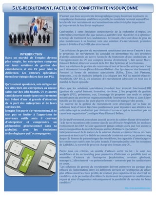 INTRODUCTION
Dans un marché de l'emploi devenu
plus souple, les entreprises comptent
sur leurs solutions de gestion des
candidatures et des CV pour faire la
différence. Les éditeurs spécialisés
tirent leur épingle du jeu face aux PGI.
Qu'ils soient spontanés, mis en ligne sur
les sites Web des entreprises ou encore
saisis sur des jobs boards, CV et autres
candidatures numériques ont rarement
fait l'objet d'une si grande d'attention
de la part des entreprises et de leurs
services RH.
lorsque l’on parle d’e-recrutement, il ne
faut pas se limiter à l’apparition de
nouveaux outils mais il convient
d’interpréter et comprendre un
phénomène générationnel dans sa
globalité, avec les évolutions
technologiques qui l’accompagnent.
http://studentcontent.fr/
D'autant que dans un contexte démographique (papy-boom) où la pénurie en
compétences humaines qualifiées se profile, les candidats tiennent aujourd'hui
les clés de leur recrutement en s'autorisant une sélectivité plus importante
qu'auparavant.de leur futur employeur.
Confrontées à cette évolution conjoncturelle de la recherche d'emploi, les
entreprises cherchent plus que jamais à accroître leur réactivité et à optimiser
le temps de traitement des candidatures. Ce faisant, elles sont donc de plus en
plus nombreuses à se tourner vers une solution d’e-recrutement, première
pierre à l'édifice d'un SIRH plus structurant.
"Les solutions de gestion du recrutement constituent une porte d'entrée à tout
le processus de recrutement du candidat en permettant via des systèmes
d'alertes automatisés de suivre l'avancée du traitement d'une candidature, de
l'enregistrement du CV aux comptes rendus d'entretiens ", fait savoir Marc-
Edouard Bellest, directeur associé de la SSII Des Systèmes et des Hommes.
Avec les solutions de gestion du recrutement best of breed les entreprises n'ont
pas à réinventer la roue (Marc-Edouard Bellest - Des Systèmes et des Hommes)
Prenant la forme de solutions spécialisées (R.flex, Taleo, Job Partners,
Stepstone...) ou de modules intégrés à la plupart des PGI du marché (Oracle-
PeopleSoft, SAP RH...), les solutions d’e-recrutement adressent en tout cas le
marché de façon opposée.
Alors que les solutions spécialisées étendent leur éventail fonctionnel RH
(gestion du capital humain, formation, carrières...), les progiciels de gestion
intégrée (PGI), présentent, eux, l'avantage de proposer une seule et unique
modélisation du processus organisationnel de l'entreprise. Même si, dans l'âpre
bataille qui les oppose, les pure players ne cessent de marquer des points.
"Le marché de la gestion du recrutement s'est développé sur la base de
solutions best of breed très bien positionnées pour répondre aux attentes des
entreprises qui ne souhaitent pas réinventer la roue et qui ne remettent pas en
cause leur organisation", souligne Marc-Edouard Bellest.
Et Gérard Pietrement, consultant associé au sein du cabinet Danae de trancher :
"à de rares exceptions près comme dans le cas d'Oracle-PeopleSoft, les modules
recrutement des ERP ne sont quasiment jamais utilisés alors que l'on assiste à
une recomposition du marché français autour d'éditeurs spécialisés".
Indépendamment de la nature de la solution choisie, certains critères de choix
pourront en tout cas être établis en amont de la mise en œuvre, au premier rang
duquel la finesse de paramétrages des workflows, les capacités d'interfaçage et
les connecteurs natifs avec les jobs boards, l'interopérabilité avec les solutions
de LAD/RAD, la variété de prise en charge des formats des CV...
Parmi tous ces critères, un semble d'ailleurs sortir du lot : le suivi des
workflows et du on boarding pour permettre d'informer en parallèle tout un
ensemble d'acteurs de l'entreprise (exploitation, services généraux,
managers...) directement - ou potentiellement - concernés par les candidatures
en cours.
"Les solutions de gestion du recrutement doivent permettre un partage plus
efficace de l'information entre les différents services de l'entreprise, de cibler
plus efficacement les bons profils, de réaliser plus rapidement les short list de
candidats, et de permettre d'accélérer le traitement des premières candidatures
reçues et ainsi d'augmenter mécaniquement la possibilité de recruter les bons
candidats"
http://www.journaldunet.com/
5 L’E-RECRUTEMENT, FACTEUR DE COMPETITIVITE INSOUPÇONNE
 