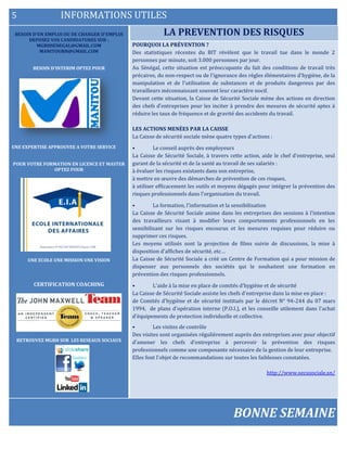 5 INFORMATIONS UTILES
BESOIN D’UN EMPLOI OU DE CHANGER D’EMPLOI
DEPOSEZ VOS CANDIDATURES SUR :
MGRHSENEGAL@GMAIL.COM
MANITOURH@GMAIL.COM
BESOIN D’INTERIM OPTEZ POUR
UNE EXPERTISE APPROUVEE A VOTRE SERVICE
POUR VOTRE FORMATION EN LICENCE ET MASTER
OPTEZ POUR
UNE ECOLE UNE MISSION UNE VISION
CERTIFICATION COACHING
RETROUVEZ MGRH SUR LES RESEAUX SOCIAUX
LA PREVENTION DES RISQUES
ELECTIONDELEGUE DU PERSONNEL
POURQUOI LA PRÉVENTION ?
Des statistiques récentes du BIT révèlent que le travail tue dans le monde 2
personnes par minute, soit 3.000 personnes par jour.
Au Sénégal, cette situation est préoccupante du fait des conditions de travail très
précaires, du non-respect ou de l'ignorance des règles élémentaires d'hygiène, de la
manipulation et de l'utilisation de substances et de produits dangereux par des
travailleurs méconnaissant souvent leur caractère nocif.
Devant cette situation, la Caisse de Sécurité Sociale mène des actions en direction
des chefs d'entreprises pour les inciter à prendre des mesures de sécurité aptes à
réduire les taux de fréquence et de gravité des accidents du travail.
LES ACTIONS MENÉES PAR LA CAISSE
La Caisse de sécurité sociale mène quatre types d'actions :
• Le conseil auprès des employeurs
La Caisse de Sécurité Sociale, à travers cette action, aide le chef d'entreprise, seul
garant de la sécurité et de la santé au travail de ses salariés :
à évaluer les risques existants dans son entreprise,
à mettre en œuvre des démarches de prévention de ces risques,
à utiliser efficacement les outils et moyens dégagés pour intégrer la prévention des
risques professionnels dans l'organisation du travail.
• La formation, l'information et la sensibilisation
La Caisse de Sécurité Sociale anime dans les entreprises des sessions à l'intention
des travailleurs visant à modifier leurs comportements professionnels en les
sensibilisant sur les risques encourus et les mesures requises pour réduire ou
supprimer ces risques.
Les moyens utilisés sont la projection de films suivie de discussions, la mise à
disposition d'affiches de sécurité, etc…
La Caisse de Sécurité Sociale a créé un Centre de Formation qui a pour mission de
dispenser aux personnels des sociétés qui le souhaitent une formation en
prévention des risques professionnels.
• L'aide à la mise en place de comités d'hygiène et de sécurité
La Caisse de Sécurité Sociale assiste les chefs d'entreprise dans la mise en place :
de Comités d'hygiène et de sécurité institués par le décret N° 94-244 du 07 mars
1994, de plans d'opération interne (P.O.I.), et les conseille utilement dans l'achat
d'équipements de protection individuelle et collective.
• Les visites de contrôle
Des visites sont organisées régulièrement auprès des entreprises avec pour objectif
d'amener les chefs d'entreprise à percevoir la prévention des risques
professionnels comme une composante nécessaire de la gestion de leur entreprise.
Elles font l'objet de recommandations sur toutes les faiblesses constatées.
http://www.secusociale.sn/
BONNE SEMAINE
 