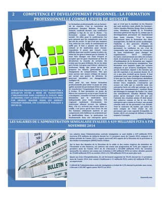 2 COMPETENCE ET DEVELOPPEMENT PERSONNEL : LA FORMATION
PROFESSIONNELLE COMME LEVIER DE REUSSITE
FORMATION PROFESSIONNELLE PEUT PERMETTRE A
QUELQU’UN D’ETRE A MEME DE TRANSFORMER
L’ORGANISATION DANS LAQUELLE IL EVOLUE, BREF
DE REUSSIR. C’EST LA FORTE CONVICTION EXPRIMEE
PAR AMADOU MALEINE NIANG QUI ANIMAIT,
VENDREDI DERNIER, UNE CONFERENCE PUBLIQUE A
SUP DE CO.
LES SALAIRES DE L'ADMINISTRATION SENEGALAISE EVALUES A 439 MILLIARDS FCFA A FIN
NOVEMBRE 2014
Les salaires dans l’Administration centrale sénégalaise se sont établis à 439 milliards FCFA
(environ 878 millions de dollars) durant les 11 premiers mois de l’année 2014 comparé à la
même période de l’année 2013, a appris mercredi APA auprès de la Direction de la prévision et
des études économiques (DPEE) basée à Dakar.
Sur la base des données de la Direction de la solde et des rentes viagères du ministère de
l'Economie et des Finances, ces salaires ont connu une progression de 3,6% par rapport aux
premiers mois de l'année 2013 où ils s'élevaient à 423,800 milliards FCFA. En variation
mensuelle, les salaires ont connu une évolution 2,100 milliards FCFA en valeur absolue passant
de 39,600 milliards FCFA en octobre 2014 à 41,700 milliards FCFA un mois plus tard.
Quant aux frais d'hospitalisation, ils ont fortement augmenté de 29,4% durant les 11 premiers
mois de l'année 2014, leur cumul s'établissant à 11 milliards FCFA contre 8,5 milliards FCFA un
an auparavant.
L'effectif de l'administration centrale sénégalaise a évolué de 4,1% durant la période sous revue,
s'élevant à 102.987 agent contre 98.972 en 2013.
Seneweb.com
que ce n’est pas la machine ou les finances
qui sont motivées mais plutôt les hommes’,
relève Amadou Maleine Niang. Dans la même
veine, Aboubacar Sadikh Sy, le Président
directeur général de Sup de Co, estime que le
développement personnel est fondamental
dans toute réussite. ‘C’est le facteur
déterminant dans la formation des élites
managériales. Au-delà du savoir académique,
l’individu a des pouvoirs illimités de
performance et de développement
personnel. La confiance en soi, c’est de
comprendre que nous avons les ressources
de nous transformer pour changer les
organisations’, fait-il remarquer.
En outre, contrairement aux idées de certains
chefs d’entreprises, il pense qu’il n’y a pas
d’inadéquation de la formation par rapport
aux besoins de l’entreprise sénégalaise. ‘Une
formation sera toujours jugée par certains
adéquate et par d’autres inadéquate. Parce
qu’une formation répond à des besoins qui
ont été exprimés à un moment donné. Or, il
n’y a pas plus évolutif qu’un besoin. Il faut
seulement avoir une stratégie d’anticipation.
Il faut que les chefs d’entreprises identifient
les métiers du futur pour commencer à y
former leurs employés. L’entreprise qui
avance est celle qui se contrôle mais une
entreprise forte est celle qui anticipe sur les
besoins des consommateurs’, soutient Niang
qui distingue le manager du leader. Car, dans
son entendement, Amadou Maleine Niang
pense qu’un manager n’est mû que par
l’atteinte des résultats même s’il doit laisser
des cadavres comme ce fut le cas d’une
entreprise qui a connu en France une grande
réussite mais où du personnel s’est suicidé.
Tout le contraire du leader, qui selon lui,
tient compte de l’état d’âme de son
personnel, qui a une capacité d’empathie. Ce
leader, dit-il, est exempt de défauts et donne
toujours l’exemple.
Seyni DIOP Wal Fadjri
La formation professionnelle est un facteur-
clé de réussite. C’est la conviction du
professeur Amadou Maleine Niang qui
animait, vendredi dernier, une conférence
publique à Sup de Co sur le thème : ‘La
formation comme facteur d’ascension
sociale’. En effet, pour le conférencier, les
gens pensent que les compétents sont ceux
qui ont du savoir. Ce qui n’est pas toujours
vrai, selon lui. Car, seule, la connaissance ne
suffit pas. Il faut y ajouter une dose de
volonté et de motivation pour réussir.
Cependant, il pense que réussir reste
difficile dans une société comme la nôtre où,
selon lui, les gens n’aiment pas la réussite. ‘Il
nous faut changer nos états d’esprit et
accepter que les gens réussissent au lieu de
dévaloriser la réussite de certains. On
n’aime pas les gens brillants. On ne les aime
qu’à l’école. Les gens sont frileux’, déclare le
professeur Niang. Qui pense qu’on doit
préparer les futures générations à ce
changement de comportement. ‘Dès que
nous aurons une masse critique de jeunes
qui seront aux postes de décision, ils
pourront introduire ces changements’,
souligne-t-il.
Ainsi, pour lui, une bonne formation
professionnelle peut doter le jeune de cette
agilité mentale lui permettant d’être à même
de transformer l’organisation dans laquelle
il évolue. ‘Il faut permettre au jeune de
libérer les ressources en lui et que l’école lui
a inculquées’, conseille-t-il tout en indiquant
néanmoins que la motivation sera
indispensable pour toute réussite. ‘S’il
s’agissait seulement d’armement, les
Américains allaient écraser les talibans.
Mais, s’ils n’y arrivent pas encore dans ce
conflit, c’est parce qu’en face d’eux ils ont
des hommes solidement motivés et qui
compensent cette faiblesse en armement par
la motivation. Donc, la motivation est
fondamentale dans une entreprise parce
 