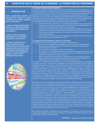 INTRODUCTION
Toute organisation possède un
patrimoine de talents, de savoirs
et d’expériences qu’elle s’applique
à gérer. Cela mène à :
- assurer un approvisionnement
cohérent en capacités humaines :
c’est l’objectif des politiques de
recrutement ;
- mettre en œuvre une juste
rétribution et une affectation
optimale de ce patrimoine ;
- accroître ce patrimoine et
assurer sa pérennité, non
seulement par la formation mais
aussi par la mise en œuvre de la
transmission systématique des
savoir-faire et de l’expérience
acquise : c’est le rôle des
politiques de formation.
POURQUOI FORMER SON PERSONNEL ?
L’entreprise comme le travailleur doivent admettre qu’actuellement, rien n’est jamais acquis. C’est
pourquoi la formation accompagne de plus en plus le parcours professionnel. En effet, l’évolution
de l’organisation du travail, comme c’est de plus en plus le cas dans les entreprises à la pointe du
progrès, n’est réussie qu’avec un plan de formation approprié. La compétence actuelle du
travailleur ne sera sans doute plus suffisante dans quelques années s’il ne l’entretient pas. Gravir
les marches de l’escalier professionnel demande, pour le salarié, à la fois une part importante de
travail mais également de l’implication et de la motivation. Il faut aussi qu’au niveau de
l’entreprise, plusieurs conditions soient remplies en matière de formation :
 l’entreprise doit être « apprenante », c’est-à-dire qu’elle doit être un lieu où les salariés
acquièrent toujours plus de connaissances, de compétences et de professionnalisme, et
où ils exercent et maîtrisent leur métier de mieux en mieux.
 les formations ne peuvent pas se réaliser sans préparation préalable. Elles doivent être
l’expression d’un projet qui reflète à la fois les besoins de l’entreprise et ceux du salarié.
 les formations doivent être qualifiantes et permettre de capitaliser les connaissances
acquises dans la pratique.
 il doit exister une reconnaissance du développement personnel et professionnel et cela
doit se traduire par une évolution de carrière »
LA FORMATION EN ENTREPRISE : ENJEUX ET STRATÉGIES
La formation est à la base de la plupart des améliorations de performance :
 elle contribue à l’amélioration de la qualité du travail : l’impact le plus évident de la
formation est de contribuer à élever le niveau de connaissances et d’aptitudes à la
communication des travailleurs ;
 elle contribue à une meilleure circulation de l’information ;
 elle s’impose lors de l’acquisition de nouvelles machines, de changements dans les modes
de production: c’est l’amélioration du niveau technique des travailleurs qui constitue la
condition de l’intégration du progrès technique ;
 enfin, la formation permet d’améliorer l’organisation et la mise en place des tâches en
élevant le niveau des connaissances que les formés ont de leur environnement. Elle
constitue donc un investissement au carrefour des performances ».
La formation a longtemps été très faible car il s’agissait pendant longtemps de privilégier la
formation « sur le tas ». Le travail des responsables de ressources humaines a permis d’améliorer
l’image des formations en entreprise. Ils ont simplement su démontrer que la formation peut être
considérée comme un investissement plutôt qu’une dépense sans intérêt. La rapidité des
évolutions technologiques et des attentes du marché rendaient par ailleurs urgente la mise à jour
des compétences qui avaient besoin d’être complétées. La formation a alors été planifiée en
fonction des attentes et besoins de l’entreprise, d’une part, et des besoins du marché, d’autre part.
Financée par l’entreprise ou par le biais d’organismes de fonds de formation, elle sert aujourd’hui
à permettre aux travailleurs d’améliorer leurs connaissances, compétences et comportements. Le
recensement des besoins individuels est aujourd’hui une obligation légale, si bien que la formation
est prise en compte dans les budgets et qu’un plan précis de formation est établi.
En donnant du sens à la politique de formation, l’entreprise a réellement un moyen pour devancer
les risques de pertes de compétences ou de manques vis-à-vis de la concurrence. La mise en place
d’un processus de formation permet aussi bien l’écoute du personnel que la mesure des acquis de
la formation ainsi que la maîtrise de toutes les étapes pédagogiques et organisationnelles. Si le
transfert des compétences individuelles et collectives est au cœur des préoccupations et des
projets d’entreprises, la formation professionnelle s’est émancipée en offrant des possibilités
d’apprentissage loin des carcans scolaires. Il existe aujourd’hui des formations-actions qui
permettent des retombées pour l’entreprise et le personnel quasi immédiates, et des formations
sur mesure plus performantes. L’analyse des besoins, la détermination des objectifs visés par la
formation, les programmes sur mesure, l’organisation et le suivi des actions, et enfin l’évaluation
du formateur, de l’organisation et des acquis permettent une prise en considération de chaque
étape. Les outils et les méthodes pour mesurer la performance à chaque étape sont déployés avec
le même sérieux que pour le processus central de l’entreprise tel que la production par exemple. À
l’heure actuelle, les entreprises préfèrent assurer le coût d’une formation plutôt que de devoir
supporter le poids d’éventuelles erreurs de la part de son personnel, qui peuvent être dramatiques
au niveau humain (sécurité) ou encore au niveau du coût.
Une formation préalable à l’intégration dans la production ne remplacera jamais l’acquisition de
connaissances générales ou les fruits de l’expérience ; de même, elle n’éliminera pas les erreurs. Il
s’agit qu’elle soit la plus efficace possible.
COPYRIGHT: www.udi.hec.com Séminaires-Echanges
3 PLEIN FEUX SUR LE THEME DE LA SEMAINE : LA FORMATION DU PERSONNEL
 