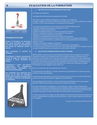 POURQUOI EVALUER?
Evaluer la formation est nécessaire
pour toute entreprise qui souhaite
connaître le retour sur investissement
des actions de formation qu’elle a
initiées.
Dans l’évaluation, il convient de
distinguer :
L’évaluation « à chaud » qui permet le
recueil du degré de satisfaction des
stagiaires à l’issue immédiate de
l’action.
L’évaluation à « froid » qui mesure
l’appréciation des compétences
professionnelles développées en
situation professionnelle.
Une évaluation peut également être
menée en en cours de formation
longue afin de mesurer la progression
du stagiaire et d’ajuster le programme
le cas échéant.
1- METTRE EN PLACE UNE DÉMARCHE ÉVALUATION?
Les étapes de la démarche:
-LES OBJECTIFS D'ÉVALUATION ASSIGNES AU SYSTÈME
Cette étape consiste à définir précisément le « pourquoi » de l’évaluation.
Pourquoi souhaitez-vous évaluer l’efficacité de vos formations ? Est-ce pour améliorer le contenu
de celles-ci ? Pour mieux sélectionner vos prestataires de formation ?
Les raisons sont nombreuses, j’en ai recensé dix qui reviennent fréquemment :
-Améliorer l’efficacité des formations, présentes et à venir ;
-Démontrer la valeur de la formation ;
-Justifier les budgets formation et prouver le sérieux de la formation ;
-Montrer l’impact des formations sur les résultats de l’entreprise ;
-Optimiser et certifier le processus de formation ;
-Clarifier les responsabilités de chacun des acteurs de la formation ;
-Optimiser les achats de formation et, ainsi, confirmer, féliciter ou changer de prestataire ;
-Valoriser la Fonction formation, sa qualité de service et son positionnement de partenaire
d’affaires interne ;
-Répondre aux exigences légales et normatives ;
-Certifier les connaissances et/ou compétences acquises par les participants.
Il n’est bien sûr pas nécessaire de tous les viser. Il me semble déjà suffisant de se focaliser sur trois
ou quatre objectifs majeurs qui vont guider la construction du système.
2- LES OUTILS ET MODÈLES D’ÉVALUATION A UTILISER
Afin de faciliter la mise en place de votre système d’évaluation des formations, il est vivement
conseillé de construire un ensemble d’outils et des modèles standards, réutilisables pour la
majorité de vos formations. Ceux-ci doivent, bien entendu, être spécifiques à votre organisation.
N’acceptez jamais que l’on vous communique tels quels les questionnaires utilisés par une autre
entreprise. Vos questionnaires peuvent être standardisés pour être utilisés et réutilisés pour la
majeure partie de vos formations, mais ils doivent tenir compte de vos objectifs en matière
d’évaluation, de votre langage, de votre culture, etc.
Il pourra notamment s’agir des questionnaires suivants :
-Un questionnaire d’évaluation « à chaud » permettant aux participants de s’exprimer sur leurs
réactions et leurs apprentissages.
-Un questionnaire permettant au formateur de donner son point de vue sur le déroulement de la
session et de faire part d’éventuelles suggestions de modification.
-Des questionnaires d’évaluation « à froid » permettant aux participants et/ou aux managers
d’évaluer l’utilisation des acquis de la formation en situation de travail.
En matière d’évaluation, le changement, c’est maintenant ! De plus en plus de Responsable
Formation ont compris que l’évaluation était leur meilleure alliée pour gérer plus rigoureusement
la formation. Sur le terrain, il est réjouissant de constater une prise de conscience plus forte qui se
traduit par des prises de contact d’entreprises de toutes tailles et de tous secteurs.
Le train est en marche. À ce rythme, de telles pratiques d’évaluation des formations deviendront la
norme. Le Responsable Formation qui ne prendrait pas ce sujet au sérieux risque bien de devenir
une exception
Copyright www.managementdelaformation.vom
4 EVALUATION DE LA FORMATION
 