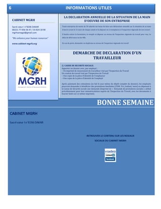 LA DECLARATION ANNUELLE DE LA SITUATION DE LA MAIN
D'OEUVRE DE SON ENTREPRISE
DEMARCHE DE DECLARATION D’UN
TRAVAILLEUR
BONNE SEMAINE
Toute entreprise de moins de 50 salariés est tenue de faire une déclaration annuelle sur la situation de sa main
d’œuvre avant le 15 mars de chaque année et la déposer en 2 exemplaires à l'inspection régionale de son ressort.
Il faudra retirer le formulaire, le remplir et déposer au niveau de l’inspection régionale du travail pour visa. Le
délai de délivrance est de 48h.
En cas de perte, demander un duplicata au niveau de l’inspection régionale du travail
CABINET MGRH
Sacré cœur I n°8206 DAKAR
RETROUVER LE CONTENU SUR LES RESEAUX
SOCIAUX DU CABINET MGRH
CABINET MGRH
Sacré cœur I n°8206 DAKAR
00221 77 056 56 47 / 33 824 18 90
mgrhsenegal@gmail.com
“We enhance your human resources”
www.cabinet-mgrh.org
6 INFORMATIONS UTILES
2/ CAISSE DE SECURITE SOCIALE:
Apporter un dossier avec, par employé :
– Un imprimé de mouvement du travailleur visé par l’Inspection du Travail
Un contrat de travail visé par l’Inspection du Travail
– Une copie de la pièce d’identité de l’employeur
– Une copie de la pièce d’identité de l’employé
Après paiement des cotisations (se fait le jour même du dépôt complet du dossier), les employés
pourront demander à bénéficier des prestations familiales (2500 Frs /enfant/ mois) en déposant à
la Caisse de Sécurité sociale une demande (Imprimé de « Demande de prestations sociales » utilisé
précédemment pour leur immatriculation auprès de l’Inspection du Travail, avec les documents à
fournir listés sur ce même imprimé).
 