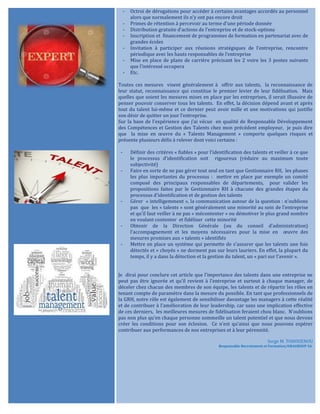 - Octroi de dérogations pour accéder à certains avantages accordés au personnel
alors que normalement ils n’y ont pas encore droit
- Primes de rétention à percevoir au terme d’une période donnée
- Distribution gratuite d’actions de l’entreprise et de stock-options
- Inscription et financement de programmes de formation en partenariat avec de
grandes écoles
- Invitation à participer aux réunions stratégiques de l’entreprise, rencontre
périodique avec les hauts responsables de l’entreprise
- Mise en place de plans de carrière précisant les 2 voire les 3 postes suivants
que l’intéressé occupera
- Etc.
Toutes ces mesures visent généralement à offrir aux talents, la reconnaissance de
leur statut, reconnaissance qui constitue le premier levier de leur fidélisation. Mais
quelles que soient les mesures mises en place par les entreprises, il serait illusoire de
penser pouvoir conserver tous les talents. En effet, la décision dépend avant et après
tout du talent lui-même et ce dernier peut avoir mille et une motivations qui justifie
son désir de quitter un jour l’entreprise.
Sur la base de l’expérience que j’ai vécue en qualité de Responsable Développement
des Compétences et Gestion des Talents chez mon précédent employeur, je puis dire
que la mise en œuvre du « Talents Management » comporte quelques risques et
présente plusieurs défis à relever dont voici certains :
- Définir des critères « fiables » pour l’identification des talents et veiller à ce que
le processus d’identification soit rigoureux (réduire au maximum toute
subjectivité)
- Faire en sorte de ne pas gérer tout seul en tant que Gestionnaire RH, les phases
les plus importantes du processus : mettre en place par exemple un comité
composé des principaux responsables de départements, pour valider les
propositions faites par le Gestionnaire RH à chacune des grandes étapes du
processus d’identification et de gestion des talents
- Gérer « intelligemment », la communication autour de la question : n’oublions
pas que les « talents » sont généralement une minorité au sein de l’entreprise
et qu’il faut veiller à ne pas « mécontenter » ou démotiver le plus grand nombre
en voulant contenter et fidéliser cette minorité
- Obtenir de la Direction Générale (ou du conseil d’administration)
l’accompagnement et les moyens nécessaires pour la mise en œuvre des
mesures promises aux « talents » identifiés
- Mettre en place un système qui permette de s’assurer que les talents une fois
détectés et « choyés » ne dorment pas sur leurs lauriers. En effet, la plupart du
temps, il y a dans la détection et la gestion du talent, un « pari sur l’avenir ».
Je dirai pour conclure cet article que l’importance des talents dans une entreprise ne
peut pas être ignorée et qu’il revient à l’entreprise et surtout à chaque manager, de
déceler chez chacun des membres de son équipe, les talents et de répartir les rôles en
tenant compte de paramètre dans la mesure du possible. En tant que professionnels de
la GRH, notre rôle est également de sensibiliser davantage les managers à cette réalité
et de contribuer à l’amélioration de leur leadership, car sans une implication effective
de ces derniers, les meilleures mesures de fidélisation feraient chou blanc. N’oublions
pas non plus qu’en chaque personne sommeille un talent potentiel et que nous devons
créer les conditions pour son éclosion. Ce n’est qu’ainsi que nous pouvons espérer
contribuer aux performances de nos entreprises et à leur pérennité.
Serge M. TOHOUENOU
Responsable Recrutement et Formation/ORAGROUP SA.
 