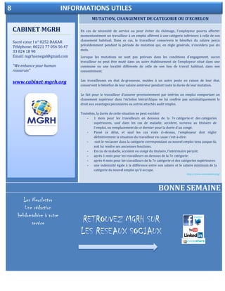 /
MUTATION, CHANGEMENT DE CATEGORIE OU D'ECHELON
ELECTIONDELEGUE DU PERSONNEL
En cas de nécessité de service ou pour éviter du chômage, l'employeur pourra affecter
momentanément un travailleur à un emploi afférent à une catégorie inférieure à celle de son
classement habituel. Dans ce cas, le travailleur conservera le bénéfice du salaire perçu
précédemment pendant la période de mutation qui, en règle générale, n'excédera pas six
mois.
Lorsque les mutations ne sont pas prévues dans les conditions d'engagement, aucun
travailleur ne peut être muté dans un autre établissement de l'employeur situé dans une
commune ou une localité différente de celle de son lieu de travail habituel, dans son
consentement.
Les travailleuses en état de grossesse, mutées à un autre poste en raison de leur état,
conservent le bénéfice de leur salaire antérieur pendant toute la durée de leur mutation.
Le fait pour le travailleur d'assurer provisoirement par intérim un emploi comportant un
classement supérieur dans l'échelon hiérarchique ne lui confère pas automatiquement le
droit aux avantages pécuniaires ou autres attachés audit emploi.
Toutefois, la durée de cette situation ne peut excéder:
- 1 mois pour les travailleurs en dessous de la 7e catégorie et des catégories
supérieures, sauf dans les cas de maladie, accident, survenu au titulaire de
l'emploi, ou remplacement de ce dernier pour la durée d'un congé.
- Passé ce délai, et sauf les cas visés ci-dessus, l'employeur doit régler
définitivement la situation du travailleur en cause c'est-à-dire:
- -soit le reclasser dans la catégorie correspondant au nouvel emploi tenu jusque-là;
soit lui rendre ses anciennes fonctions.
- En cas de maladie, accident ou congé du titulaire, l'intérimaire perçoit:
- après 1 mois pour les travailleurs en dessous de la 7e catégorie;
- après 4 mois pour les travailleurs de la 7e catégorie et des catégories supérieures:
- une indemnité égale à la différence entre son salaire et le salaire minimum de la
catégorie du nouvel emploi qu'il occupe.
http://www.votresalaire.org/
BONNE SEMAINE
CABINET MGRH
Sacré cœur I n° 8252 DAKAR
Téléphone: 00221 77 056 56 47
33 824 18 90
Email: mgrhsenegal@gmail.com
“We enhance your human
resources”
www.cabinet-mgrh.org
8 INFORMATIONS UTILES
RETROUVEZ MGRH SUR
LES RESEAUX SOCIAUX
Les Newsletter
Une rédaction
hebdomadaire à votre
service
 