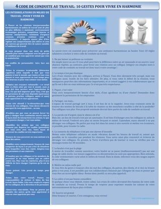 LES INTERRELATIONS EN MILIEU DE
TRAVAIL : POUR Y VIVRE EN
HARMONIE
À l’heure où les relations interpersonnelles
harmonieuses en milieu de travail sont de plus
en plus difficiles à maintenir: environnement
économique précaire, compétition interne et
externe omniprésente, sentiment d’urgence
constant, pression continue pour la
performance… il importe encore plus d’être
vigilant aux comportements (les nôtres et ceux
des autres) qui peuvent être de nature nuisible
à l’ambiance de travail.
Je vous propose donc une série de petits
conseils pour mieux composer avec les gens qui
ne semblent pas vous apprécier autant que vous
le souhaiteriez.
Les conflits de personnalité : faire face aux
rejets
-Évitez la croyance irrationnelle (distorsion
cognitive) selon laquelle il faut que vous
plaisiez à tout le monde, que toutes et tous vous
aiment et vous approuvent en tout temps pour
être heureux et pour vous estimer vous-même.
-Adoptez une croyance rationnelle : « ce serait
bien si j’étais aimé par tout le monde, mais je
peux fort bien survivre sans l’approbation de
tous. »Ce qui doit importer pour vous, c’est que
les personnes de qui vous dépendez (patronnes
et patrons, proches, collègues, amies et amis)
vous apprécient et vous approuvent.
-Soyez très attentif à la rétroaction que vous
recevez de vos collègues. Vous devez découvrir
pourquoi ils vous apprécient… ou non.
-N’oubliez pas que vous ne pouvez forcer les
gens à changer leurs sentiments envers vous ni
la façon dont ils interprètent vos actions. Ce que
vous pouvez changer, c’est vous-même.
-Identifiez les actions que vos collègues
n’aiment pas. Repérez les conflits (potentiels)
que vous avez avec eux. Votre façon de
percevoir les conflits est très importante.
-Essayez de vous percevoir en vous mettant à la
place des autres.
-Modifiez votre comportement. Essayez de vous
comporter de façon à ne pas créer de situations
dans lesquelles vous êtes rejeté. Adaptez-vous
aux personnes et aux contextes.
-N’insultez pas vos collègues et les membres du
personnel et ne vous mettez pas en colère
contre eux. Plus vous les rejetterez, plus il sera
difficile de faire changer l’opinion qu’ils ont de
vous.
-Soyez patient. Cela prend du temps pour
changer.
-Faites bien votre travail. Prenez vos
responsabilités au sérieux et faites du bon
travail. Soyez fiable. Cela vous vaudra le respect
de vos collègues, de la direction et du personnel.
-Aimez-vous vous-même. Vous ne pouvez pas
attendre des autres qu’ils vous apprécient si
vous ne vous appréciez pas vous
http://www.fcbrossard.ca/
Le savoir-vivre est essentiel pour préserver une ambiance harmonieuse au boulot. Voici 10 règles
salutaires à inclure à votre code de conduite au travail.
1. Ne pas laisser sa politesse au vestiaire
Un simple merci ou un s’il vous plaît peut faire la différence entre un air maussade et un sourire. Leur
absence répétée, au contraire, peut ternir une relation avec un collègue. Intégrer ces simples mots à
votre code de conduite au travail est donc tout à votre avantage !
2. Le temps n’est pas élastique
Lors d’une réunion avec des collègues, arrivez à l’heure. Vous êtes sûrement très occupé, mais vos
collègues aussi. Inutile de les faire attendre. De plus, si vous ratez le début de la réunion, vous
manquerez peut-être des informations importantes, et ce retard suggère à vos collaborateurs que ce
qu’ils ont à dire ne vous intéresse pas. Ce n’est pas très respectueux.
3. Piquer, c’est voler
Vous avez temporairement besoin d’un stylo, d’une agrafeuse ou d’une chaise? Demandez donc
gentiment la permission de les emprunter.
4. Partager, oui mais...
L’espace de travail partagé sert à tous, il est bon de se le rappeler. Avez-vous vraiment envie de
trouver des miettes de biscuits à la table de réunion ou des mouchoirs souillés à côté de la poubelle?
Vos collègues non plus. Une propreté minimale devrait faire partie du code de conduite au travail.
5. La parole est d’argent, mais le silence est d’or
Bien sûr, un lieu de travail n’est pas un sanctuaire. Il est bon d’échanger avec les collègues et, selon le
milieu de travail, l’endroit sera plus ou moins bruyant et animé. Cependant, soyez attentif à ne pas
déranger vos collègues. Ne parlez pas trop fort dans les zones à aire ouverte et mettez vos écouteurs,
si possible, pour écouter la radio.
6. La sonnerie du téléphone n’est pas une alarme d'incendie
Mettez votre téléphone cellulaire en mode vibration durant les heures de travail et, autant que
possible, ne le consultez pas pendant les réunions. Vous serez ainsi plus concentré et éviterez de
déranger vos collègues. Et, promis, la Terre n’arrêtera pas de tourner si vous ne vérifiez pas vos
messages toutes les 30 secondes.
7. Le boulot n’est pas la plage
À moins de travailler comme sauveteur, votre boulot ne se passe (malheureusement!) pas sur une
plage de sable dorée. Les tenues suggestives ou décontractées ne sont pas appropriées. Bien entendu,
le code vestimentaire varie selon le milieu de travail. Dans le doute, informez-vous des usages auprès
de vos collègues.
8. Médire ne mène nulle part
Si vous êtes du genre à toujours dire du mal des collègues, du patron, des clients, et si rien ne trouve
grâce à vos yeux, il est possible que vos collaborateurs finissent par s’éloigner de vous et penser que
vous êtes un incorrigible râleur. Restez donc positif, ce sera plus apprécié.
9. La colère n’est pas bonne conseillère
Si quelque chose vous déplaît, restez calme. Les crises de colère devraient être bannies de votre code
de conduite au travail. Prenez le temps de respirer pour exprimer ensuite les raisons de votre
mécontentement de façon plus civilisée.
10. Sourire est gratuit
Dites bonjour et souriez. C’est contagieux, vous verrez!
http://www.pagesjaunes.ca/
4CODE DE CONDUITE AU TRAVAIL: 10 GESTES POUR VIVRE EN HARMONIE
 