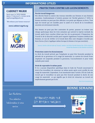 PROTECTION CONTRE LES LICENCIEMENTS
ELECTIONDELEGUE DU PERSONNEL
Pas de travail dangereux
Des décrets fixent la nature des travaux interdits aux femmes et aux femmes
enceintes. Conformément à l'article premier de l'Arrêté général n° 5254, la
femme enceinte ne peut pas être affectée à un poste qui dépasse sa force. Tout
type de travail qui est nuisible pour la santé et le moral de la travailleuse
enceinte est strictement interdit.
Une femme ne peut pas être contrainte de porter, pousser ou trainer une
charge quelconque dans les trois semaines qui suivent la reprise normale du
travail, après leurs couches (Ainsi que lors de sa grossesse). L’Inspecteur du
Travail et de la Sécurité sociale peut requérir également l’examen médical des
femmes, en vue de vérifier si le travail dont elles sont chargées n’excède pas
leurs forces. (Ceci s'applique même lorsque la femme n'est pas enceinte).
Source: Article 146 du Code du Travail ; Article 1 & 20 de l’Arrêté Général No. 5254 relatif au
travail des femmes et des femmes enceintes.
Protection contre les licenciements
Le droit du travail prévoit que l’employée ne peut être licenciée pendant la
période de sa grossesse et le congé de maternité. Le contrat de travail d'une
employée est suspendu pendant la grossesse, l'accouchement et pour toute
maladie post-natal.
Droit de reprendre le même poste
Il n'y a aucune disposition spécifique dans le Code du Travail concernant le
droit d'un travailleur de retourner au même poste après avoir profité de son
congé de maternité. Cependant, il est mentionné dans l'article 143 du Code du
travail que le travailleur ne peut pas être licencié pendant la durée de son
congé de maternité ce qui signifie que le droit de retourner au travail est
implicitement garanti par la loi.
http://www.votresalaire.org/
BONNE SEMAINE
CABINET MGRH
Sacré cœur I n° 8252 DAKAR
00221 77 056 56 47 / 33 824 18 90
mgrhsenegal@gmail.com
“We enhance your human resources”
www.cabinet-mgrh.org
7 INFORMATIONS UTILES
RETROUVEZ MGRH SUR
LES RESEAUX SOCIAUX
 