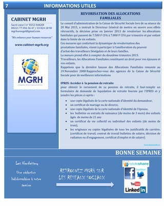REVORISATION DES ALLOCATIONS
FAMILIALES
ELECTIONDELEGUE DU PERSONNEL
Le conseil d’administration de la Caisse de Sécurité Sociale lors de sa séance du
20 Mai 2015, a instruit le Directeur Général de mettre en œuvre avec effets
rétroactifs, la décision prise en Janvier 2013 de revaloriser les allocations
familiales qui passent de 7.500 F CFA à 7.800 F CFA par trimestre et par enfant
dans la limite de six enfants.
Ces mesures qui confortent la dynamique de revalorisation des
prestations familiales, visent à participer à l’amélioration du pouvoir
d’achat des travailleurs Sénégalais et de leurs familles.
La mesure prend effet à compter du deuxième trimestre 2015.
Travailleurs, les Allocations Familiales constituent un droit pour vos épouses et
vos enfants.
Rappelons que la dernière hausse des Allocations Familiales remonte au
19 Novembre 2008 Rapprochez-vous des agences de la Caisse de Sécurité
Sociale pour de meilleures informations
IPRES: Accéder à la pension de retraite
pour obtenir le versement de sa pension de retraite, il faut remplir un
formulaire de demande de liquidation de retraite fournie par l’IPRES et y
joindre les pièces ci-après :
 une copie légalisée de la carte nationale d'identité du demandeur,
 un certificat de mariage ou de divorce,
 une copie légalisée de la carte nationale d'identité de l’épouse,
 les bulletins ou extraits de naissance (de moins de 3 mois) des enfants
âgés de moins de 21 ans
 un certificat de vie collectif ou individuel des enfants (de moins de
trois),
 les originaux ou copies légalisées de tous les justificatifs de carrière.
(certificat de travail, contrat de travail bulletins de salaire, décision de
radiation ou d’engagement, certificat d’emploi et de salaire)
www.secusociale.sn.
BONNE SEMAINE
CABINET MGRH
Sacré cœur I n° 8252 DAKAR
00221 77 056 56 47 / 33 824 18 90
mgrhsenegal@gmail.com
“We enhance your human resources”
www.cabinet-mgrh.org
7 INFORMATIONS UTILES
RETROUVEZ MGRH SUR
LES RESEAUX SOCIAUX
s
 