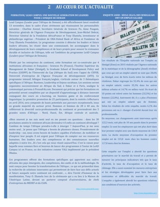 2 AU CŒUR DE L’ACTUALITE
Lead Campus (Leader pour l’Afrique de Demain) a été officiellement lancé vendredi
13 novembre, dans le cadre d’une cérémonie qui réunissaient les personnalités
suivantes : Charline Avenel, Secrétaire Générale de Sciences Po, Anne Paugam,
Directrice générale de l’Agence Française de Développement, Jean-Michel Debrat,
Directeur Général de la Fondation AfricaFrance et Tony Elumelu, investisseur et
philanthrope nigérian ; Président de UBA-United Bank of Africa et Fondateur de
Tony Elumelu Foundation. Le programme consiste à détecter les leaders et futurs
leaders africains, les réunir dans une communauté, les accompagner dans le
développement de leurs compétences et de leurs projets pour assurer la croissance
durable et inclusive de l’Afrique, telle est l’ambition du programme LeAD Campus
(Leaders pour l’Afrique de Demain).
Pilotée par les entreprises du continent, cette formation est co-construite par 4
institutions africaines et françaises : Sciences Po (France), l’Institut Supérieur du
Management de Dakar (Sénégal), la Graduate School of Development Policy and
Practice (GSDPP) de l’Universite du Cap (Afrique du Sud) avec l’appui du CEFEB,
Universite d’entreprise de l’Agence Française de developpement (AFD). Ce
programme intensif, bilingue français/anglais, s’articule autour de 3 thematiques
specifiques à l’Afrique: Business, Leadership et Enjeux societaux. Les sessions seront
organisees successivement en Afrique du Sud, à Dakar et à Paris, souligne le
communiqué parvenu à Pressafrik.com. Document qui précise que les formations en
présentiel seront complétées par un dispositif d’apprentissage à distance innovant
conjuguant des cours en e-learning, un business game et du renforcement
linguistique. La première promotion de 25 participants, dont la rentrée s’effectuera
en avril 2016, sera composée de hauts potentiels aux parcours exceptionnels, issus
en grande majorite du secteur prive. Hommes et femmes de 28 à 40 ans, ils
refleteront la diversite socio-professionnelle du continent et proviendront des 5
grandes zones d’Afrique : Nord, Ouest, Est, Afrique centrale et australe.
«Bien souvent je me suis senti seul en me posant ces questions : dans les 30
prochaines années le continent africain deviendra-t-il enfin un continent développé ?
Combien de temps l’Afrique prendra-t-elle à émerger ? Aujourd'hui, je me sens
moins seul… Je pense que l'Afrique a besoin de plusieurs choses. Premièrement de
leadership : oui, nous avons besoin de leaders capables d’informer, de mobiliser et
d’inspirer leur peuple. Il est urgent pour l’Afrique de compter sur ses ressources
humaines. Des leaders avec des compétences et des connaissances nouvelles
adaptées à notre ère…Et c’est cela qui nous réunit aujourd'hui. C’est la raison pour
laquelle nous sommes fiers et heureux de lancer des programmes à l’instar de LeAD
Campus ici en France, ou des initiatives comme YALI implémenté par le président
Obama.
Ces programmes offrent des formations spécifiques qui apportent aux cadres
africains des pays émergents, des compétences, des outils et de la méthodologie. Ils
sont conçus pour booster la transformation de l’Afrique ; ce qui est primordial dans
la recherche de solutions innovantes qui permettront de faire face aux défis actuels
et futurs auxquels notre continent est confronté… », dira l’invité d'honneur de la
manifestation, Tony O. Elumelu lors de la cérémonie qui a eu lieu à la Maison de
l'Amérique Latine, devant un parterre composé d'universitaires, de chefs
d’entreprises du MEDEF et du CIAN.
http://www.pressafrik.com/
Les résultats de l'Enquête nationale sur l'emploi au
Sénégal (Enes) en 2015 réalisée par l'Agence nationale
de la statistique et de la démographie (Ansd) révèlent
que ceux qui ont un emploi salarié ne sont que 28,6%
au Sénégal, avec de forts écarts entre les milieux de
résidence. Dakar regroupe les 52,4% de ceux qui ont
un emploi salarié, contre 35,3% dans les autres
milieux urbains et 14,7% en milieu rural. Un écart de
10 points est relevé entre les hommes (32,5%) et les
femmes (22,8%). Autrement dit, il y a plus d'hommes
qui ont un emploi salarié que de femmes.
Selon les résultats de cette enquête, seules 6,1% des
personnes ont eu à changer d'activité durant leur vie
professionnelle.
En moyenne, ces changements sont intervenus après
122,3 mois, soit plus de 10 ans passés dans le premier
emploi. Ce sont les employeurs qui ont plus duré dans
leur premier emploi avec une durée moyenne de 134,9
mois. La durée moyenne d'occupation du premier
emploi est de 123,8 mois chez les hommes contre
117,8 mois chez les femmes.
Cette enquête sur l'emploi a abordé les questions
prioritaires sur le marché du travail et a permis de
mesurer les principaux indicateurs tels que le taux
d'activité, le taux de d'occupation et le taux de
chômage. Elle a aussi examiné les mesures entreprises
et les stratégies développées pour faire face aux
contraintes et difficultés du marché du travail.
L'enquête a également abordé les questions relatives
aux conditions d'exercice des activités.
http://www.lequotidien.sn//
FORMATION/ LEAD CAMPUS: UNE NOUVELLE GENERATION DE LEADERS
POUR L’AFRIQUE DE DEMAIN
ENQUETE ANSD : SEULS 28,6% DES SENEGALAIS
ONT UN EMPLOI SALARIE
 