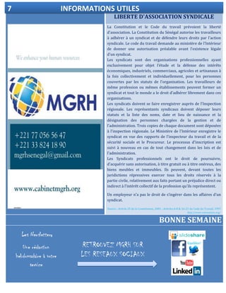 LIBERTE D'ASSOCIATION SYNDICALE
ELECTIONDELEGUE DU PERSONNEL
La Constitution et le Code du travail prévoient la liberté
d'association. La Constitution du Sénégal autorise les travailleurs
à adhérer à un syndicat et de défendre leurs droits par l'action
syndicale. Le code du travail demande au ministère de l'Intérieur
de donner une autorisation préalable avant l'existence légale
d'un syndicat.
Les syndicats sont des organisations professionnelles ayant
exclusivement pour objet l’étude et la défense des intérêts
économiques, industriels, commerciaux, agricoles et artisanaux à
la fois collectivement et individuellement, pour les personnes
couvertes par les statuts de l'organisation. Les travailleurs de
même profession ou mêmes établissements peuvent former un
syndicat et tout le monde a le droit d'adhérer librement dans ces
organisations.
Les syndicats doivent se faire enregistrer auprès de l'Inspection
régionale. Les représentants syndicaux doivent déposer leurs
statuts et la liste des noms, date et lieu de naissance et la
désignation des personnes chargées de la gestion et de
l'administration. Trois copies de chaque document sont déposées
à l'inspection régionale. Le Ministère de l'Intérieur enregistre le
syndicat en vue des rapports de l'inspecteur du travail et de la
sécurité sociale et le Procureur. Le processus d'inscription est
suivi à nouveau en cas de tout changement dans les lois et de
l'administration.
Les Syndicats professionnels ont le droit de poursuivre,
d'acquérir sans autorisation, à titre gratuit ou à titre onéreux, des
biens meubles et immeubles. Ils peuvent, devant toutes les
juridictions répressives exercer tous les droits réservés à la
partie civile, relativement aux faits portant un préjudice direct ou
indirect à l'intérêt collectif de la profession qu'ils représentent.
Un employeur n'a pas le droit de s’ingérer dans les affaires d'un
syndicat.
Source : Article 25 de la Constitution, 2001 ; Articles 6-8 & 16-21 du Code du Travail, 1997
http://www.votresalaire.org/.
BONNE SEMAINE
7 INFORMATIONS UTILES
RETROUVEZ MGRH SUR
LES RESEAUX SOCIAUX
s
 