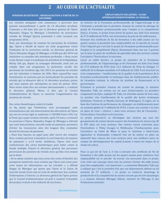 2 AU CŒUR DE L’ACTUALITE
Les retraités sénégalais vont commencer à percevoir leur
pension mensuellement à partir du 14 décembre prochain.
L’annonce a été faite hier par le directeur général de l’Ipres
Mamadou Diagne Sy Mbengue. L’Institution de prévoyance
retraite du Sénégal (Ipres) présentait à cette occasion son
programme 2016.
Dans une dynamique de soutenir les personnes du troisième
âge, l’Ipres a décidé de lancer un vaste programme visant
l’extension de la couverture sociale. Le directeur général de
l’Ipres Mamadou Diagne Sy Mbengue a révélé que dès 2016 son
institution va connaître des mutations profondes. « Nous avons
voulu donner corps à la politique du président de la République
Macky Sall qui, depuis sa campagne électorale, avait pris en
compte dans son programme la protection sociale des
personnes du troisième âge. Dès 2014, les pensions de retraite
ont été valorisées à hauteur de 20%. Mais aujourd’hui nous
franchissons un nouveau pas en mensualisant les pensions de
retraite qui va démarrer dès le 14 décembre prochain, puisse
que nous payons par anticipation au mois de janvier 2016.
Nous avons voulu être aux normes internationales », a indiqué
le directeur général. Mieux, il dira que le Conseil
d’administration de l’Ipres va autoriser l’augmentation des
pensions de retraite.
Des cartes biométriques contre la fraude
Le Dg ajoute que l’Institution veut accompagner cette
mensualisation par une bancarisation des allocataires de l’Ipres
qui ont un revenu égal ou supérieur à 100.000 francs CFA. Car
la Poste qui a payé certains retraités, après 45 jours, a retourné
les pensions à l’Ipres. Mamadou Diagne Sy Mbengue a informé
que cette bancarisation, nouvelle mode de paiement, permettra
d’éviter les tracasseries nées des longues files constatées
devant les bureaux de paiement.
« Nous leur lançons un appel pour aller ouvrir des comptes.
Nous voulons parvenir à banaliser la carte bancaire, les moyens
de paiement », a-t-il invité. Ambitieux, l’Ipres veut aussi
confectionner des cartes biométriques pour lutter contre la
fraude multiple. D’après le directeur général, des personnes
percevaient des pensions de retraite alors qu’elles n’en avaient
pas le droit.
« De la même manière que nous avons des cartes d’identité, des
passeports numérisés, nous voulons que l’Ipres soit à jour pour
avoir toutes les informations sur les retraités », a affirmé
Diagne Sy Mbengue qui ajoute que l’Ipres et la Caisse de
sécurité sociale (Css) sont en train de moderniser leur système
d’information à l’interne. Le directeur général de l’Ipres précise
que le Conseil d’administration est prêt à soutenir l’ensemble
des projets, évalués à des milliards de nos francs.
http://www.lesoleil.sn/
Le ministre de la Formation professionnelle, de l’Apprentissage et de
l’Artisanat a présidé hier la première réunion du comité de pilotage du
projet de Formation professionnelle pour l’emploi et la compétitivité
(Fpec). A terme, ce projet d’une durée de quatre ans, doté d’un montant
de 37,5 milliards de FCFA, vise la formation de près de dix mille jeunes.
Octroyer des certificats de fin de formation à dix mille jeunes sur les
quatre années et permettre leur employabilité sur le marché du travail.
C’est l’objectif que s’est fixé le projet de Formation professionnelle pour
l’emploi et la compétitivité (Fpec). Notamment dans son axe 3 portant
sur la mise en place de certificats de spécialité dans des secteurs comme
l’aviculture, l’horticulture, le tourisme.
Lancé en juillet dernier, ce projet du ministère de la Formation
professionnelle, de l’Apprentissage et de l’Artisanat est doté d’un fonds
de 37,5 milliards de FCFA dont 12,5 milliards de l’Etat du Sénégal, 17
milliards de la Banque mondiale et 8 milliards de l’Afd. Il est structuré en
trois composantes : l’amélioration de la qualité et de la pertinence de la
formation professionnelle et technique dans les établissements publics
de formation existant, la réforme du système de financement et la
gouvernance.
Présidant la première réunion du comité de pilotage, le ministre
Mamadou Talla est revenu sur les axes d’intervention. La première
composante du Fpec, explique M. Talla, est articulée autour de trois axes.
Le premier vise l’amélioration de la qualité des lycées techniques
(Delafosse, Peytavin et Mamba Guirassy de Kédougou). Il s’agira sur la
base des Contrats de performance, de rééquiper ces établissements pour
un montant global de 9 milliards de FCFA. L’autre axe consiste à la mise
en place de trois « clusters » dans trois secteurs clés de l’économie :
l’horticulture, l’aviculture et le tourisme.
Le projet, poursuit-il, va développer des clusters qui sont des
groupements de centres devant assurer des formations de niveau Cap, Bt
et BTS dans ces trois secteurs. Des centres seront construits pour
l’horticulture à Thièp (Louga) et Nétéboulou (Tambacounda), pour
l’aviculture au Cimel de Mbao et pour le tourisme à Saint-Louis,
Ziguinchor et Diamniadio. L’objectif visé est de mettre en place un
dispositif dans chacun des trois secteurs pour une meilleure prise en
compte du développement du capital humain à toutes les étapes de la
chaîne de valeur.
Pour ce qui est de l’axe 3, il vise à octroyer des certificats de fin de
formation à dix mille jeunes sur les quatre années pour améliorer leur
employabilité sur le marché du travail. «La nouveauté dans ce projet,
c’est créer une synergie entre tous les acteurs. Former dix mille jeunes
pour être employable, c’est important », a commenté Mamadou Talla qui
a indiqué que c’est la première fois que son département obtient un tel
montant de 37 milliards. « Ce projet va renforcer davantage la
productivité et la compétitivité du secteur avicole qui est très dynamique
», a soutenu Aminata Mbengue Ndiaye, ministre de l’Elevage et des
Productions animales.
http://www.lesoleil.sn/
PENSIONS DE RETRAITE : MENSUALISATION A PARTIR DU 14
DECEMBRE
EMPLOYABILITE DES JEUNES : 10.000
APPRENANTSSERONTFORMES AU SENEGAL
 