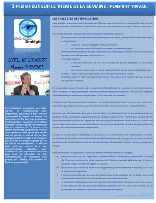 L’ŒIL DE L’EXPERT
Maurice THEVENET
Les personnes s’engagent dans leur
travail, s’y reconnaissent. Leur
implication appartient à leur histoire
personnelle et prend les formes les
plus diverses. En fait leur expérience
professionnelle recouvre des réalités
multiples : pour le jeune consultant qui
fait des semaines de 70 heures et la
femme de ménage qui part à la retraite
dans quelques mois après plus de 40
ans de travail, le travail est un lieu
d’engagement fort, mais il ne recouvre
pas du tout les mêmes aspects. La vie
au travail est multiforme : si elle ne
tient qu’à un contrat et à des
comportements attendus pour
l’entreprise, elle représente beaucoup
plus pour la personne un lieu
d’identification, de réalisation d’un
projet, qui s’éclaire à la lumière de
l’histoire personnelle.
LES 5 FACETTES DE L’IMPLICATION
Ainsi quelques recherches se sont intéressées aux différents aspects du travail qui constituent la cause, au sens
juridique du terme, de l’implication. Quels sont les aspects de cette expérience dans lesquels s’investit la personne ?
Cinq aspects du travail constituent les causes majeures de l’implication du travail :
– la valeur-travail : le travail comme activité humaine est une valeur, quel que soit le contenu de l’emploi
ou l’organisation ;
o c’est ce que certains ont appelé l’« éthique de travail» ;
o on y associe des valeurs telles que la réalisation, la compétition, l’effort ;
– l’environnement immédiat de travail : il concerne le lieu, l’entourage, le contexte proche de travail dans
lequel se reconnaît la personne : lieu, équipe, etc. ;
– le produit ou l’activité :
o la cause de l’implication est alors liée au produit que fabrique l’entreprise ou son activité
essentielle ;
o on trouve cette cause quand le produit ou l’activité ont un certain statut social dans la société ;
– le métier : c’est ici l’expertise, l’appartenance à un milieu professionnel qui compte ;
– l’entreprise enfin et il s’agit là d’adhésion à des buts et à des valeurs, et de volonté d’agir dans le sens de
ces buts et de ces valeurs.
Ces cinq grandes causes n’épuisent pas la complexité de l’identification de la personne à son travail mais elle
couvre les aspects les plus fréquemment rencontrés auprès des personnes impliquées. Toute personne impliquée
n’est évidemment pas uniquement impliquée dans l’un ou l’autre des cinq domaines.
L’implication peut heureusement être multiforme. Pour Nicolas, l’implication dans l’entreprise et le métier sont
importantes, pour Myriem, il existe autant d’implication dans la valeur travail que dans l’activité elle-même.
Cependant cette diversité montre bien que la diversité dans le travail d’aujourd’hui n’est pas uniquement liée aux
conditions légales, économiques, organisationnelles qui sont faites à cette activité ; elle tient aussi à la diversité des
histoires personnelles qui donne de l’importance à tel ou tel aspect de l’expérience vécue de travail. Le travail a été
une des étapes mais aussi un lieu de construction de son expérience personnelle à l’ombre des personnalités, de
l’histoire, des désirs, du cheminement de la personne.
Le retour du travail comme problématique de la gestion et de la compréhension des comportements, c’est donc
aussi la nécessité de consacrer autant de modestie que de patience pour repérer l’originalité et la particularité des
expériences individuelles dans la mesure où elles déterminent profondément les attitudes et comportements dans
le travail.
Dans la diversité de ces expériences, il existe tout de même certaines constantes à souligner :
 quelle que soit la cause de l’implication, le domaine saillant de l’expérience professionnelle sur lequel
elle s’imprime, on retrouve la même importance de l’histoire personnelle déjà notée dans le chapitre
précédent comme pour Myriem ou Fred par exemple ;
 l’implication a pour chacun été un processus d’apprentissage de leur expérience et du travail : il n’y a pas
de prédisposition apparente ;
 il s’exprime souvent le souci de ne pas être cantonné dans le rôle officiel qui leur est donné : leur travail
est bien au-delà du rôle et de ce que l’organisation ou l’extérieur les nomme ;
 ils se sont tous tellement appropriés leur expérience de travail qu’ils ne font qu’un avec elle : on retrouve
la non séparation entre le travail et des éléments profonds de leur vie comme une expérience de vie
personnelle, un ensemble de valeurs, des préoccupations quotidiennes.
Le plaisir de travailler
Favoriser l’implication des personnes © Éditions d’Organisation 111
3 PLEIN FEUX SUR LE THEME DE LA SEMAINE : PLAISIR ET TRAVAIL
 