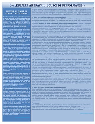 PRENDRE DU PLAISIR AU
TRAVAIL, C’EST POSSIBLE !
Dans la majorité du temps, le travail est synonyme
de stress, de rythme de vie infernal, de migraine.
Il y serait impossible d’y trouver des plaisirs.
Contrairement à ce que pensent la plupart des
salariés, il est bien possible de marier les
expressions « travail » et « plaisir ». Pour cela, il
suffit d’adopter quelques habitudes de vie.
Les essentiels dans le choix de ses fonctions
Le plaisir au travail ne rime pas toujours avec
adultère, trafic de connexion ou autres choses
insensées qui peuvent coûter un renvoie. Pour
trouver du plaisir au travail, il faut avant tout
aimer son travail. La passion envers un travail
donné dépend aussi de l’idéologie et la valeur
morale de la société pour laquelle une personne
travaille. L’expérience détient la même
importance que celle de la motivation. Pour un
salarié, il est difficile de travailler dans un
domaine où il est dépourvu de motivation.
Bien aménager son espace de travail
Un bon aménagement de son espace de travail fait
partie des moyens qui permettront d’obtenir une
certaine dose de motivation dans son travail. Pour
cela, il suffit de le personnaliser en posant
quelques objets personnels comme des photos de
famille, des objets fétiches comme un porte-stylo,
ou un calendrier porte-bonheur. Pour ceux qui
ont la chance de travailler de chez eux, il ne faut
pas hésiter à décorer la pièce qui sert de bureau.
La valorisation du travail
Il n’y a rien de plus démotivant que de ne pas être
satisfait de son travail. Le meilleur moyen de
trouver du plaisir dans une tâche au quotidien
repose sur le fait de donner le meilleur de soi-
même. Lorsqu’une personne trouve une
satisfaction dans ce qu’elle entreprend, sa
motivation augmente automatiquement au fur et
à mesure du temps. Avec une telle réussite, la
paresse disparaîtra, et la motivation
s'intensifiera.
Travailler sa créativité
L’esprit de créativité est tout aussi important. En
se résignant sur les acquis tout au long d’une
carrière, un salarié se lassera rapidement de son
travail et ne trouvera plus de plaisir à travailler.
En augmentant sa créativité, et surtout, en
ajoutant une valeur ajoutée à son travail, les
tâches à réaliser deviendront de plus en plus
intéressantes. Agir dans ce sens permettra à un
individu de prendre plaisir à travailler.
Savoir-faire un feed-back
Dans le monde professionnel, rien ne vaut le fait
de travailler à fond, mais il est aussi important de
réaliser de temps en temps un petit feed-back.
Quelques remarques, quelques critiques de la
part de son supérieur ou de ses collègues peuvent
aider à améliorer les performances au bureau. Il
est possible d’utiliser ces notifications pour
améliorer ses performances personnelles dans le
monde du travail. Un feed-back peut aussi pousser
une personne à offrir le meilleur d’elle-même et
lui permet de dépasser ses limites. Pour un
salarié, l’envie de se surpasser peut très bien
devenir une source de motivation.
Cultiver une bonne relation avec ses collègues
Travailler ses relations avec son supérieur et ses
collègues de travail fait partie des initiatives à
prendre pour prendre plaisir à travailler. Sans
cela, la vie au bureau peut vite devenir un
fardeau. Pour une personne qui réussit à se faire
des amis au bureau, il est bien possible de trouver
du plaisir tout en travaillant.
http://www.dynamique-mag.com/
Un salarié heureux est un salarié efficace. Que l’on me prouve le contraire ! Quand on aime ce que l’on fait,
que l’on y trouve du plaisir, on le fait bien. Suite à notre billet précédent « Refusons les tabous et osons
parler de plaisir au Travail ! », je souhaite souligner les effets du plaisir au travail. Petits et grands plaisirs
mis bout à bout contribuent à la performance de nos organisations et à notre qualité de vie au travail
!
Le plaisir au travail source de comportements productifs
J’enfonce une porte ouverte !? Oui, je sais et alors ?! Le dire est utile ne serait-ce que pour valoriser et
déculpabiliser les passionnés de leur job. C’est une denrée rare, on a vite fait de nous cantonner dans la
série des bisounours !
Et pourtant, le plaisir au travail favorise des postures proactives précieuses : capacité à se remettre
en question, aptitude à partager nos retours d’expérience, être force de proposition, avoir envie de se
dépasser, de donner le meilleur, d’atteindre ses objectifs voire, soyons fous, les dépasser…
Je constate tous les jours que mes collègues qui prennent plaisir à réaliser les tâches, les missions et/ou
les projets que je leur confie sont d’une manière générale plus productifs. Par productif, j’entends le fait
de réaliser leurs tâches dans le respect des consignes, mais également d’aller au-delà de mes exigences,
suscitant également chez moi de nouvelles idées et envies.
Allez animer une réunion de service, ou intégrer un nouveau collaborateur, ou encore mettre en œuvre
un nouveau chantier avec des collègues qui n’aiment plus leur job, pour qui le cynisme est la seule
échappatoire… Il faut être sacrément sûr de soi et conscient de ses propres attentes et sensations pour ne
pas se faire bouffer par certaines ambiances négatives qui tirent tout le monde vers le fond.
A l’inverse travailler avec des collègues qui s’épanouissent dans leur job, n’est-il pas plus sexy ? Cela nous
donne des ailes ; on a envie de se dépasser, de gravir des montages, on est fier de notre boite.
Naturellement je pense à certaines jeunes sociétés, « start’up » ou PME comme « LinkHumans1 » « Michel
et Augustin2 » ou encore « TequilaRapido3 ». Quand je vis leurs évènements, lis leurs billets, suis le
parcours de leurs créateurs, collaborateurs ou/et ex stagiaires, je regrette de ne pas avoir 10 ans de
moins pour pouvoir taper à leur porte en leur disant : on est fait pour bosser ensemble !
Souvent Marc4, en qualité de recruteur s’attache à identifier et à mesurer ce plaisir au travail chez les
cadres et managers qu’il rencontre. Mais pourquoi se focaliser sur cet aspect forcément personnel et
subjectif ? Selon lui, cela favorise les états d’esprit positifs, conquérants et combatifs.
Les petits plaisirs invisibles qui nous font du bien
Sans forcément monter au 7ième ciel, la prise de conscience des petits plaisirs au travail fait du bien ! Un
regard au cours d’une réunion de travail difficile où on sent le soutien d’un collègue, un petit mot de notre
boss pour nous féliciter, un sourire d’un membre de notre équipe qui nous murmure « tu assures, je suis
avec toi ! » sont autant de signes qui nourrissent et cultivent notre propre plaisir. Ne les négligeons pas
au contraire nous devons nous en réjouir pour mieux en capitaliser les effets !
J’ai eu, au sein de mes équipes, des collaborateurs pour qui le travail était loin d’être la 1ère source de
leur épanouissement personnel. Aussi, je me revoie face à eux au cours des entretiens annuels, constater
leurs sourires et leurs acquiescements, remplie d’humilité quand je valorisais leurs tâches.
Quoi qu’on en dise, l’échelle du plaisir comprends différents paliers et bien souvent, il peut résulter d’une
simple prise de conscience : on me dit que je fais bien mon job, que c’est utile pour moi et pour mon
équipe, je suis content et fier …. et du coup, je réaliserai mes futures tâches avec le plaisir que cette
nouvelle information m’a procuré.
Mais surtout, qu’il est bon de lâcher prise, de se dire en partant de son bureau « je suis fier de ce que j’ai
accompli aujourd’hui ou du soutien que j’ai pu apporter à un collègue ». Ne soyons pas économes des
temps d’échanges informels et festifs : pots de départ, anniversaires, champagne à la clôture d’un beau
projet, repas de fin d’année… En période de tension, parfois des miracles s’opèrent où chacun pose les
armes et se rend disponible et accessible.
Le plaisir au travail : sésame de nos marques employeur
Enfin, en plus d’être une source de performance et de plaisir individuel, le plaisir au travail est la voie
royale pour mettre en œuvre, développer et valoriser sa marque employeur. Par marque employeur, on
entend : « l’attractivité, la réputation, l’engagement des salariés, et la différenciation, que l’entreprise va
partager avec son écosystème pour promouvoir sa marque en tant qu’employeur » Agnès Duroni5
Si on veut attirer les talents de demain, prenons soin de nos talents d’aujourd’hui. Ceux que nous avons,
ceux qui déjà, que nous le voulions ou pas, font la réputation de nos sociétés, entreprises, Tpeet Pme.
Ceux qui spontanément vont valoriser notre enseigne auprès de leurs différents réseaux personnels et
professionnels.
Pour conclure !
Pour notre business d’aujourd’hui et celui de demain, et pour notre propre satisfaction au travail, nous
avons tous intérêt à identifier, cultiver, susciter et à faire grandir nos plaisirs au travail.
A défaut …. Soyons responsables et vigilants à notre propre plaisir. Quand il s’estompe nous devons nous
questionner, en parler à notre hiérarchie et au besoin, prendre les décisions qui s’imposent.
http://emergences-rh.com/
5 « LE PLAISIR AU TRAVAIL : SOURCE DE PERFORMANCE ! »
 