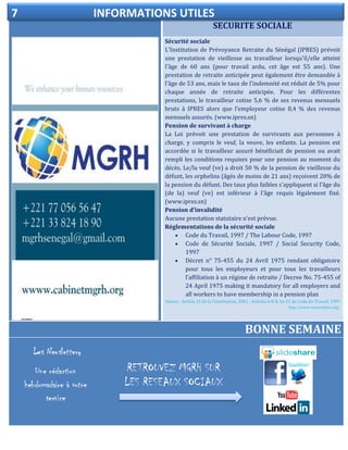 SECURITE SOCIALE
ELECTIONDELEGUE DU PERSONNEL
Sécurité sociale
L'Institution de Prévoyance Retraite du Sénégal (IPRES) prévoit
une prestation de vieillesse au travailleur lorsqu'il/elle atteint
l'âge de 60 ans (pour travail ardu, cet âge est 55 ans). Une
prestation de retraite anticipée peut également être demandée à
l'âge de 53 ans, mais le taux de l'indemnité est réduit de 5% pour
chaque année de retraite anticipée. Pour les différentes
prestations, le travailleur cotise 5,6 % de ses revenus mensuels
bruts à IPRES alors que l'employeur cotise 8,4 % des revenus
mensuels assurés. (www.ipres.sn)
Pension de survivant à charge
La Loi prévoit une prestation de survivants aux personnes à
charge, y compris le veuf, la veuve, les enfants. La pension est
accordée si le travailleur assuré bénéficiait de pension ou avait
rempli les conditions requises pour une pension au moment du
décès. Le/la veuf (ve) a droit 50 % de la pension de vieillesse du
défunt, les orphelins (âgés de moins de 21 ans) reçoivent 20% de
la pension du défunt. Des taux plus faibles s'appliquent si l'âge du
(de la) veuf (ve) est inférieur à l'âge requis légalement fixé.
(www.ipres.sn)
Pension d'invalidité
Aucune prestation statutaire n'est prévue.
Réglementations de la sécurité sociale
 Code du Travail, 1997 / The Labour Code, 1997
 Code de Sécurité Sociale, 1997 / Social Security Code,
1997
 Décret n° 75-455 du 24 Avril 1975 rendant obligatoire
pour tous les employeurs et pour tous les travailleurs
l’affiliation à un régime de retraite / Decree No. 75-455 of
24 April 1975 making it mandatory for all employers and
all workers to have membership in a pension plan
Source : Article 25 de la Constitution, 2001 ; Articles 6-8 & 16-21 du Code du Travail, 1997
http://www.votresalaire.org/.
BONNE SEMAINE
7 INFORMATIONS UTILES
RETROUVEZ MGRH SUR
LES RESEAUX SOCIAUX
s
 