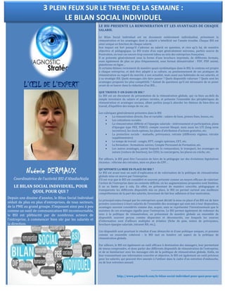 L’ŒIL DE L’EXPERT
Noémie DERMAUX
Coordinatrice de l’activité BSI d’AltediaNajla
LE BILAN SOCIAL INDIVIDUEL, POUR
QUOI, POUR QUI ?
Depuis une dizaine d’années, le Bilan Social Individuel
séduit de plus en plus d’entreprises, de tous secteurs,
de la PME au grand groupe. S’imposant ainsi peu à peu
comme un outil de communication RH incontournable,
le BSI est plébiscité par de nombreux acteurs de
l’entreprise, à commencer bien sûr par les salariés et
la direction.
LE BSI PRESENTE LA REMUNERATION ET LES AVANTAGES DE CHAQUE
SALARIE.
Le Bilan Social Individuel est un document entièrement individualisé, présentant la
rémunération et les avantages dont le salarié a bénéficié sur l’année écoulée. Chaque BSI est
ainsi unique en fonction de chaque salarié.
Son impact est fort puisqu’il s’adresse au salarié en question, et rien qu’à lui, de manière
objective et pédagogique. Le BSI traite d’un sujet généralement méconnu, parfois source de
frustration, en tout cas encore trop souvent tabou au sein des entreprises françaises.
Il se présente généralement sous la forme d’une brochure imprimée, de différents formats,
mais également de plus en plus fréquemment, sous format dématérialisé : PDF, PDF animé,
plateforme en ligne…
Si certains thèmes reviennent de manière quasi-systématique dans le BSI, le contenu est propre
à chaque entreprise, et doit être adapté à sa culture, au positionnement de ses pratiques de
rémunération au regard du marché, à son actualité, mais aussi aux habitudes de ses salariés, et
à sa stratégie RH. Quels messages clés faire passer ? Quels dispositifs valoriser ? Quels sont les
avantages proposés les plus compétitifs ? Autant de questions qu’il est nécessaire de se poser
avant de se lancer dans la rédaction d’un BSI…
QUE TROUVE-T-ON DANS UN BSI ?
Le BSI est un document de présentation de la rémunération globale, qui va bien au-delà du
simple inventaire du salaire et primes versées, et présente l’ensemble des périphériques de
rémunération et avantages sociaux, allant parfois jusqu’à aborder les thèmes de bien-être au
travail, d’équilibre des temps de vie, etc.
Les rubriques généralement présentes dans le BSI
 La rémunération directe, fixe et variable : salaire de base, primes fixes, bonus, etc.
 Les cotisations sociales
 La rémunération différée et l’épargne salariale : intéressement et participation, plans
d’épargne type PEE, PERCO, compte courant bloqué, mais aussi les LTI (long term
incentives), les stock-options, les plans d’attribution d’actions gratuites, etc.
 La protection sociale : mutuelle, prévoyance, retraite (différents régimes, retraite
supplémentaire)
 Le temps de travail : congés, RTT, congés spéciaux, CET, etc.
 La formation : formations suivies, Compte Personnel de Formation, etc.
 Les autres avantages, parmi lesquels la restauration, le transport, les avantages en
nature (voiture de fonction), les CESU, la conciergerie, les places en crèche, etc.
Par ailleurs, le BSI peut être l’occasion de faire de la pédagogie sur des évolutions législatives
récentes : réforme des retraites, mise en place du CPF…
QU’APPORTE LA MISE EN PLACE DU BSI ?
Le BSI est avant tout un outil d’explication et de valorisation de la politique de rémunération
globale mise en œuvre par l’entreprise.
S’il est vrai que le BSI est considéré et souvent présenté comme un moyen efficace de valoriser
l’action de l’entreprise dans un contexte difficile, où les augmentations proposées sont limitées,
il ne se limite pas à cela. En effet, en présentant de manière concrète, pédagogique et
transparente les différents dispositifs mis en place, le BSI en permet surtout une meilleure
compréhension de la part des salariés, favorisant de fait leur adhésion et leur motivation.
Le principal enjeu évoqué par les entreprises ayant décidé la mise en place d’un BSI est de faire
prendre conscience à leurs salariés de l’ensemble des avantages qui sont mis à leur disposition,
avantages souvent considérés comme dus, acquis, sans se représenter l’investissement que le
maintien de ces avantages signifie pour l’entreprise. Le BSI permet également de redonner du
sens à la politique de rémunération, en présentant de manière globale un ensemble de
dispositifs souvent perçus comme disparates et déconnectés, sur lesquels les sources
d’information sont d’ailleurs multiples et éclatées (fiche de paie, notice de prévoyance,
brochure épargne salariale, intranet RH, etc.).
Ces dispositifs sont pourtant le résultat d’une démarche et d’une politique uniques, et pensées
comme un ensemble cohérent : le BSI met en lumière cet aspect de la politique de
rémunération globale.
Par ailleurs, le BSI est également un outil efficace à destination des managers, leur permettant
de mieux comprendre, et donc parler des différents dispositifs de rémunération de l’entreprise,
et de se familiariser avec les messages clés de la politique de rémunération globale. Enfin, en
leur transmettant une information concrète et objective, le BSI est également un outil précieux
pour les salariés, qui peuvent être amenés à l’utiliser dans le cadre d’un entretien d’embauche,
ou de leur entretien annuel.
______________________________________________________________
http://www.parlonsrh.com/le-bilan-social-individuel-pour-quoi-pour-qui/
3 PLEIN FEUX SUR LE THEME DE LA SEMAINE :
LE BILAN SOCIAL INDIVIDUEL
 