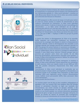 Face à un pouvoir d’achat en baisse, des salariés demandeurs de plus
de transparence et connaissant mal les tenants et les aboutissants de
leur rémunération globale, le « bilan social individuel » constitue un
outil efficace pour donner du sens et de la valeur aux actions menées
par la Direction des Ressources Humaines.
Les DRH manquent en effet souvent de temps et d’outils pour mettre
en avant les actions menées en matière de rémunération et ainsi
renforcer l’attractivité de l’entreprise. Le bilan social individuel
répond à cette attente ; il valorise et donne du sens à une politique de
rémunération : « Le bilan social individuel est un outil de
communication RH fort et le seul que nous utilisons, il a eu un impact
très positif sur les salariés. C’est un état des lieux clair et exhaustif de
la politique de rémunération, nous disons une bonne fois pour toutes
: il n’y a pas que le SMIC ! » Explique le DRH d’un groupe de grande
distribution.
La guerre des talents, le désengagement de l’Etat et les nouvelles
tâches imparties aux entreprises conduisent ces dernières à
promouvoir les avantages dont dispose le salarié. Le financement de
dispositifs collectifs, comme le développement des mutuelles ou de
l’épargne salariale, par exemple, peuvent être justement valorisés. Le
DRH d’un groupe du secteur bancaire et assurances en témoigne : «
Nous sommes dans un secteur fortement concurrentiel. C’est un plus
pour les collaborateurs afin de valoriser le package de rémunération
annuelle. Il nous fallait mieux valoriser l’existant puisque nous ne
pouvions pas proposer autre chose aux salariés. Ils ont déjà
beaucoup (participation, intéressement, mutuelles quasi gratuite…).
De plus, le bilan social individuel permet de fidéliser les anciens mais
aussi d’expliquer aux nouveaux. »
Après avoir été initiée par les grandes entreprises, la tendance à
utiliser le bilan social individuel s’étend aujourd’hui aux entreprises
de taille moyenne. Selon une enquête menée en juin 2008 par ADP,
25% des grandes entreprises disposeraient d’un bilan social
individuel.
Concrètement, le bilan social individuel se matérialise par un
document propre à chaque salarié, qui récapitule sa rémunération, sa
protection sociale et ses avantages dans l’entreprise. Le bilan social
individuel (BSI) peut également porter d’autres dénominations
comme bulletin social personnalisé (BSP), bilan personnel, bilan
social individualisé…
Il peut prendre diverses formes :
Les versions papier sont de plus en plus complètes, pédagogiques et
agréables à lire. Les versions PDF sont intégrées dans des portails
intranet et permettent d’accéder en ligne aux montants des
rémunérations, aux avoirs investis en épargne salariale, à des
exemples de remboursements de frais de santé, aux indemnités
versées en cas d’arrêt maladie. Les versions interactives permettent
également de gérer en ligne les placements d’épargne entreprise, de
calculer, de simuler les options de mutuelles plus avantageuses,
d’estimer le niveau de rémunération de la retraite future du salarié.
Par Sandrine Tolegano Jourdren, Responsable marketing chez ADP in
http://www.rhinfo.com/thematiques/gestion-administrative/le-bilan-social-individuel-1
4 LE BILAN SOCIAL INDIVIDUEL
 