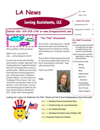 LA News                                                                              July 1, 2009


                                                                                                 Volume 1, Issue 7




                                                                                            Inside this issue:
                        Loving Assistants, LLC                                            Celebrating the 4TH!       1


                                                                                          Staying Cool in the HEAT   2
Contact info: 314-315-1141 or www.lovingassistants.com
                                                                                          July dates                 2

                                            “Tea Time” Discussions
                                                                                       IN-HOME Personalized
                                                                                       Care
                                           this summer. How about you? I would
                                                                                        In-Home personal assistants
                                           love to hear about your favorite trip.          for people who are aging
OH my GOSH, it’ HOT out there!             Please email me or drop me a note to            or disabled (either tem-
                                           tell me about your “amazing” vacation           porarily or permanently)
Well, it is St. Louis and it is            spot.                                        Recruiting and hiring ONLY
July…...and as always it is hot!!!                                                         experienced, trained, reli-
                                           If your plans include enjoying the great        able Assistants
It is the time of year when families       St. Louis area, please take a look a my      Services may include:
take vacation, couples “get away” and      list of “precautions in the heat”. Stay
                                                                                                 Bathing
friends gather for “weekend retreats”.     safe and have FUN!
Some of my friends refer to me as a                                                              Dressing
world traveler. Well to you the truth, I   Have a cup of tea!                                    Meals
have had some amazing opportuni-                                                                 Companionship
ties. A few years back, I visited my
                                                                                                 Medication
brother in Brazil. I’ve returned to my
                                           Linda                                                   Reminders
“birthplace” Paris, France. No! I am
not French, was just born there on US                                                            Housekeeping/
territory. I am a US citizen! I’ve had                                                           Laundry/Ironing
some amazing trips to California, Ha-                                                            Short Errands
waii, Jamaica, Mexico, Florida and                                                               Hospice Supports
NYC. Sadly, I don’t have big plans

Looking for a place to Celebrate the 4th? Check out the 5 local Independence Day Festivals!!!
                                              July 1 - 4, Webster Groves Community Days

                                              July 3 - 4, Fourth of July, St. Louis Riverfront

                                              July 3 - 4, St. Charles Riverfest

                                              July 3 - 4, Heritage & Freedom Fest, O’Fallon, MO

                                              July 4, Ferguson Family Fun Festival
 